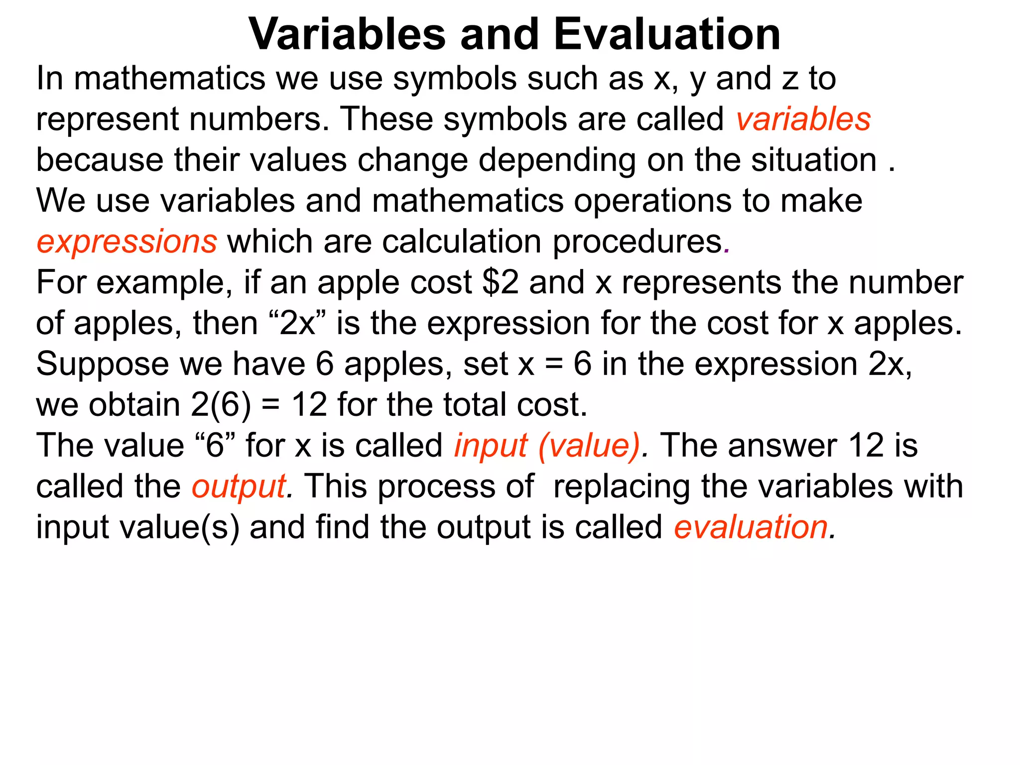 In mathematics we use symbols such as x, y and z to
represent numbers. These symbols are called variables
because their values change depending on the situation .
We use variables and mathematics operations to make
expressions which are calculation procedures.
For example, if an apple cost $2 and x represents the number
of apples, then “2x” is the expression for the cost for x apples.
Suppose we have 6 apples, set x = 6 in the expression 2x,
we obtain 2(6) = 12 for the total cost.
The value “6” for x is called input (value). The answer 12 is
called the output. This process of replacing the variables with
input value(s) and find the output is called evaluation.
Variables and Evaluation
 