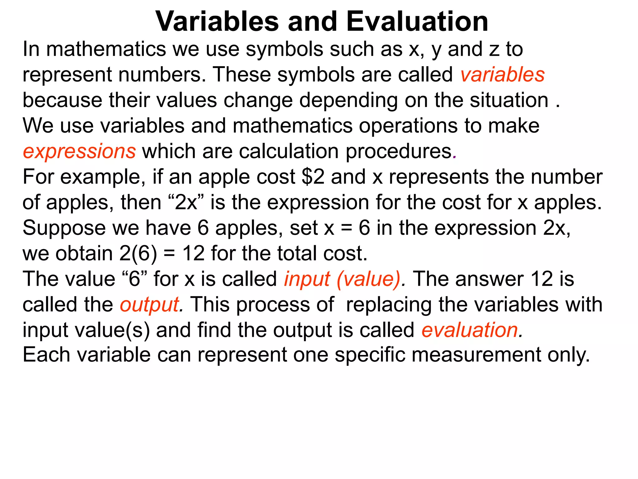 In mathematics we use symbols such as x, y and z to
represent numbers. These symbols are called variables
because their values change depending on the situation .
We use variables and mathematics operations to make
expressions which are calculation procedures.
For example, if an apple cost $2 and x represents the number
of apples, then “2x” is the expression for the cost for x apples.
Suppose we have 6 apples, set x = 6 in the expression 2x,
we obtain 2(6) = 12 for the total cost.
The value “6” for x is called input (value). The answer 12 is
called the output. This process of replacing the variables with
input value(s) and find the output is called evaluation.
Variables and Evaluation
Each variable can represent one specific measurement only.
 