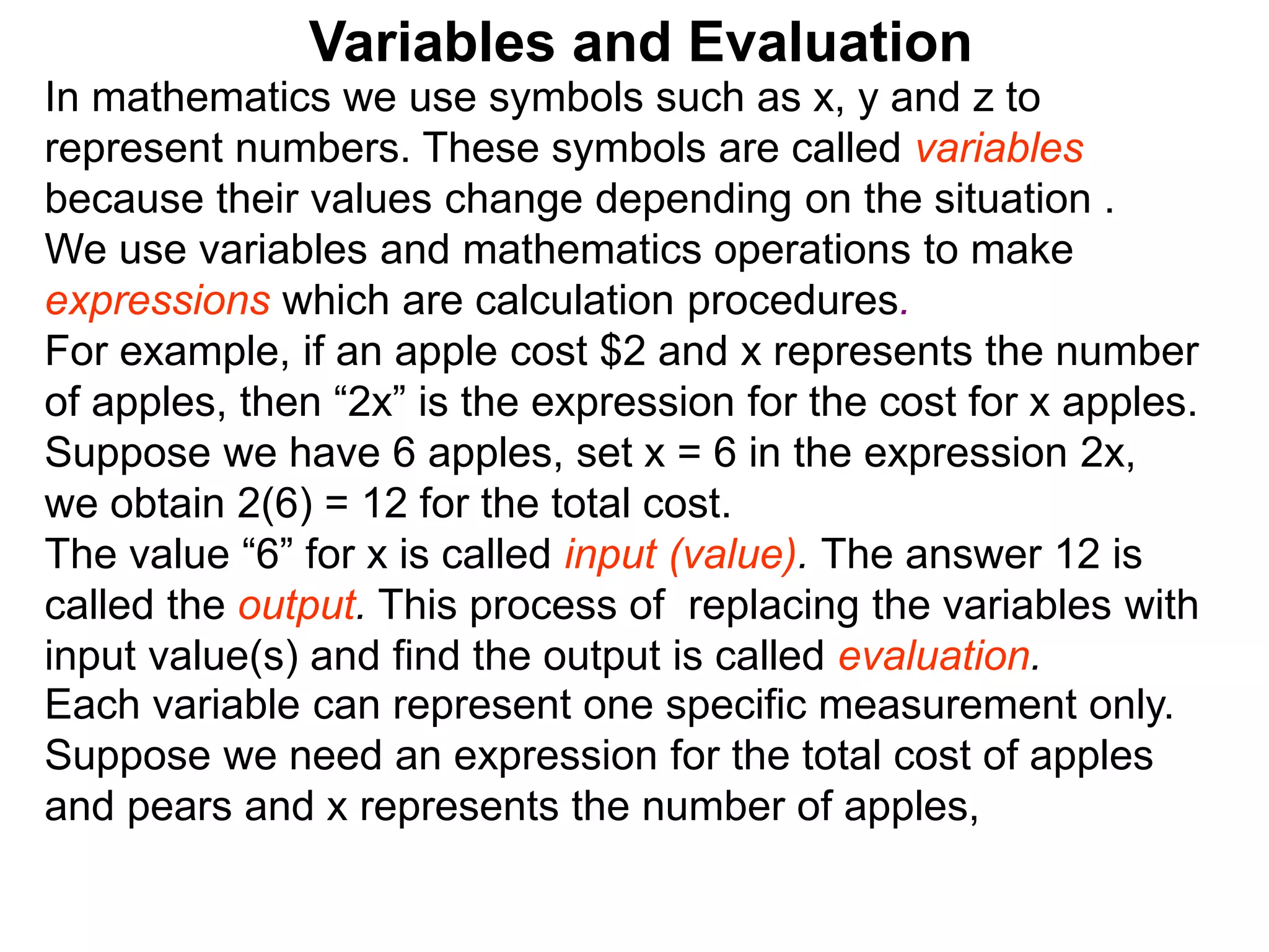 In mathematics we use symbols such as x, y and z to
represent numbers. These symbols are called variables
because their values change depending on the situation .
We use variables and mathematics operations to make
expressions which are calculation procedures.
For example, if an apple cost $2 and x represents the number
of apples, then “2x” is the expression for the cost for x apples.
Suppose we have 6 apples, set x = 6 in the expression 2x,
we obtain 2(6) = 12 for the total cost.
The value “6” for x is called input (value). The answer 12 is
called the output. This process of replacing the variables with
input value(s) and find the output is called evaluation.
Variables and Evaluation
Each variable can represent one specific measurement only.
Suppose we need an expression for the total cost of apples
and pears and x represents the number of apples,
 