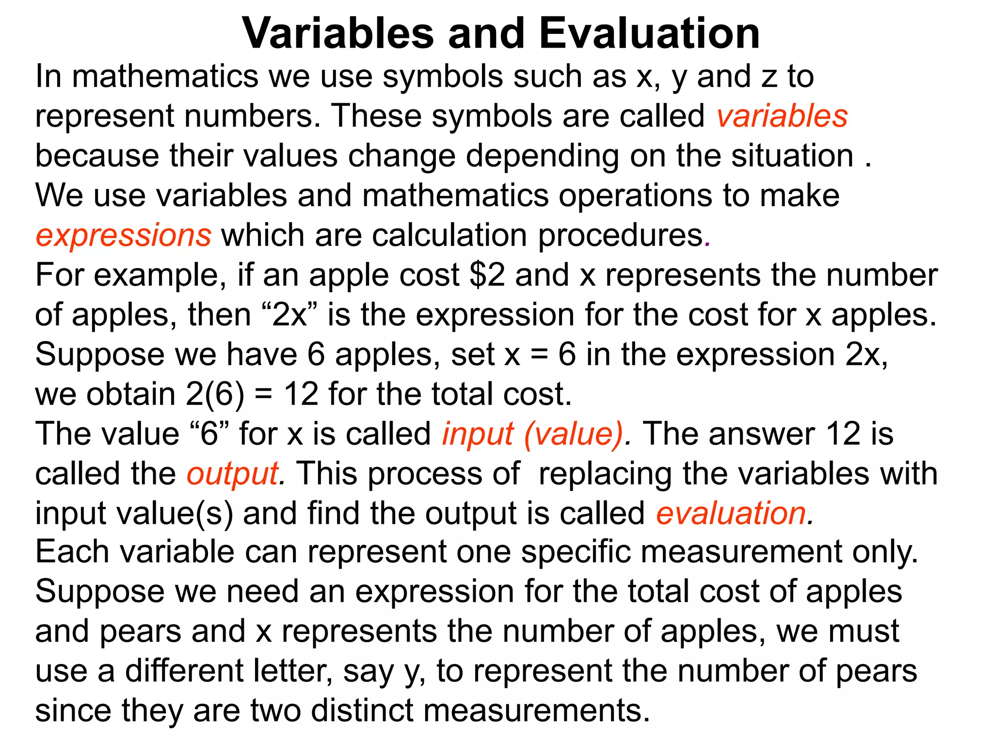In mathematics we use symbols such as x, y and z to
represent numbers. These symbols are called variables
because their values change depending on the situation .
We use variables and mathematics operations to make
expressions which are calculation procedures.
For example, if an apple cost $2 and x represents the number
of apples, then “2x” is the expression for the cost for x apples.
Suppose we have 6 apples, set x = 6 in the expression 2x,
we obtain 2(6) = 12 for the total cost.
The value “6” for x is called input (value). The answer 12 is
called the output. This process of replacing the variables with
input value(s) and find the output is called evaluation.
Variables and Evaluation
Each variable can represent one specific measurement only.
Suppose we need an expression for the total cost of apples
and pears and x represents the number of apples, we must
use a different letter, say y, to represent the number of pears
since they are two distinct measurements.
 