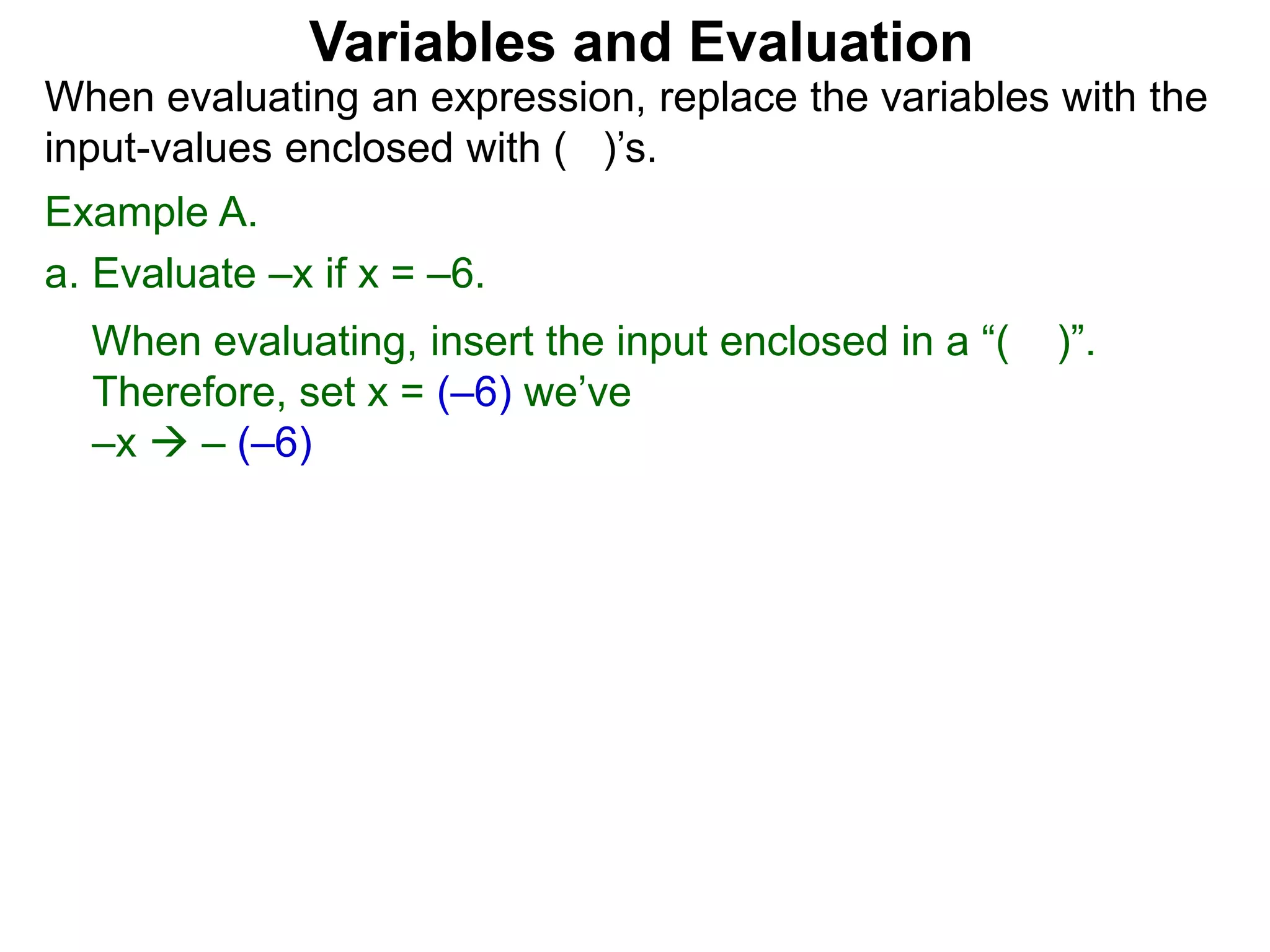 Example A.
a. Evaluate –x if x = –6.
When evaluating, insert the input enclosed in a “( )”.
Therefore, set x = (–6) we’ve
–x  – (–6)
Variables and Evaluation
When evaluating an expression, replace the variables with the
input-values enclosed with ( )’s.
 