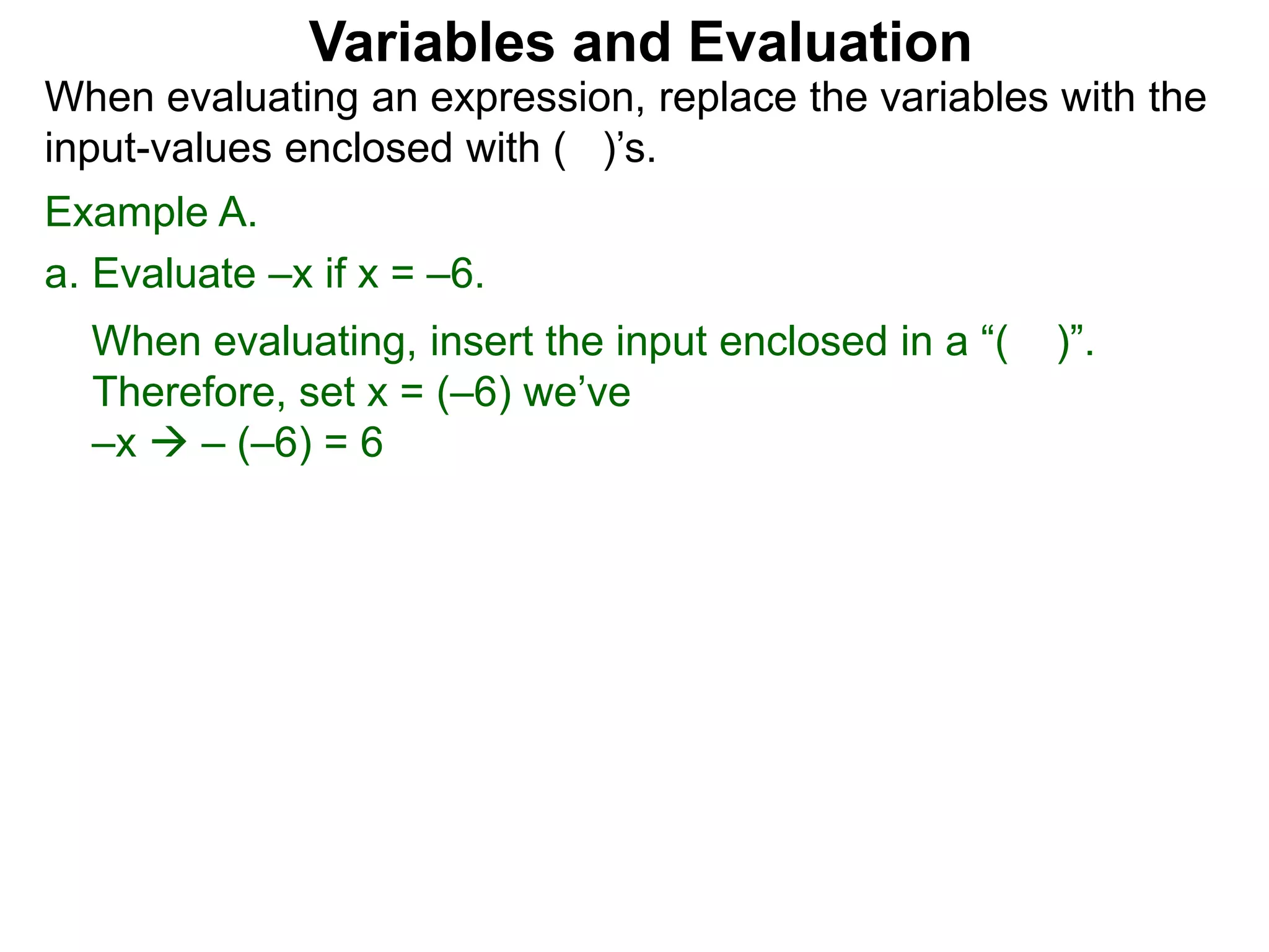 Example A.
a. Evaluate –x if x = –6.
When evaluating, insert the input enclosed in a “( )”.
Therefore, set x = (–6) we’ve
–x  – (–6) = 6
Variables and Evaluation
When evaluating an expression, replace the variables with the
input-values enclosed with ( )’s.
 
