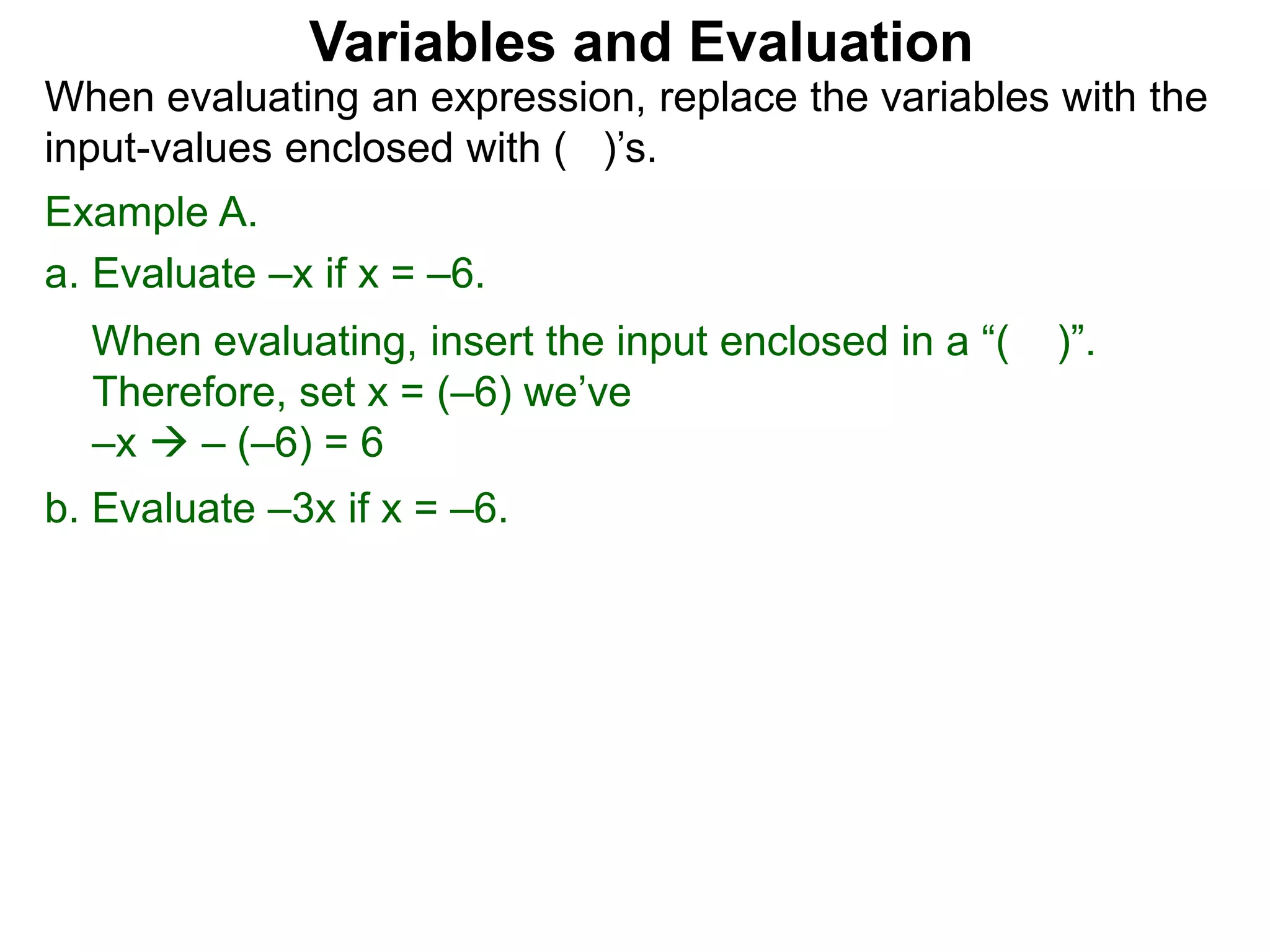 Example A.
a. Evaluate –x if x = –6.
When evaluating, insert the input enclosed in a “( )”.
Therefore, set x = (–6) we’ve
–x  – (–6) = 6
b. Evaluate –3x if x = –6.
Variables and Evaluation
When evaluating an expression, replace the variables with the
input-values enclosed with ( )’s.
 