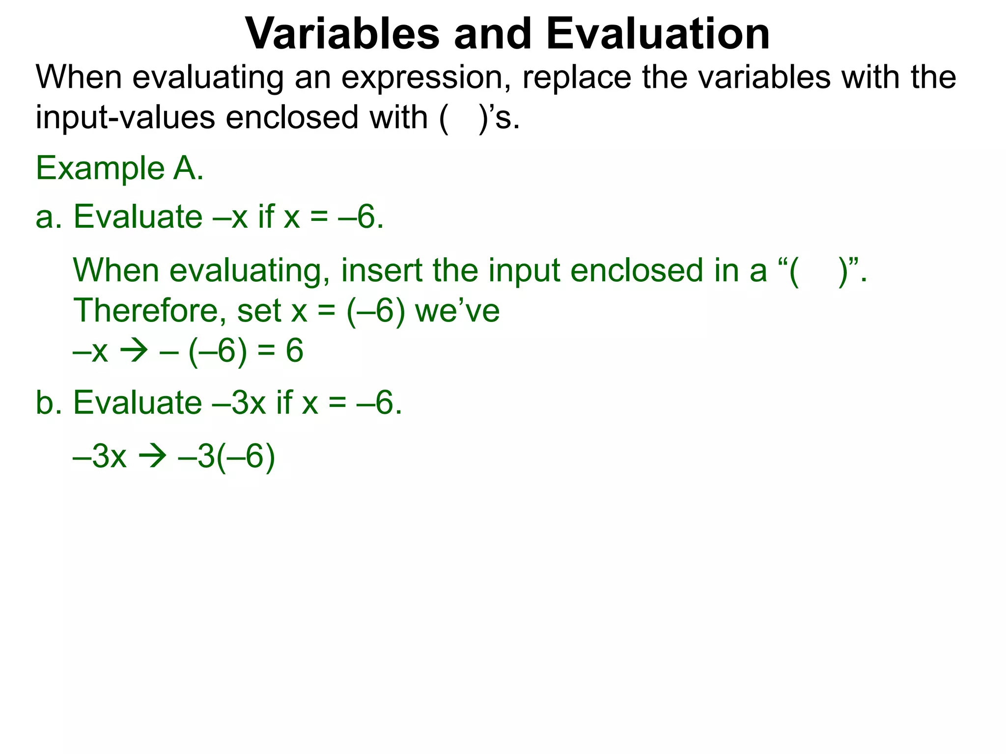 Example A.
a. Evaluate –x if x = –6.
When evaluating, insert the input enclosed in a “( )”.
Therefore, set x = (–6) we’ve
–x  – (–6) = 6
b. Evaluate –3x if x = –6.
–3x  –3(–6)
Variables and Evaluation
When evaluating an expression, replace the variables with the
input-values enclosed with ( )’s.
 