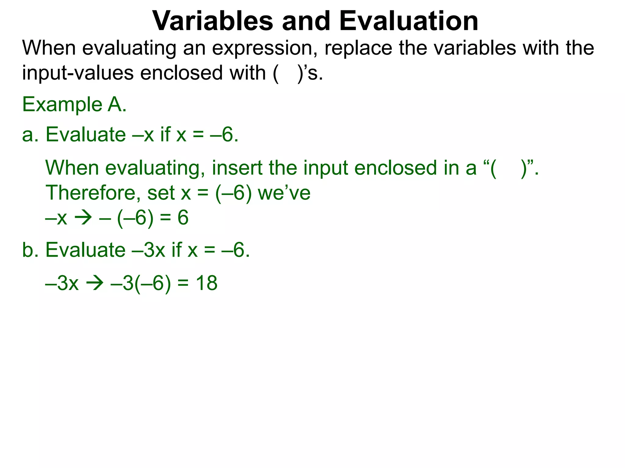 Example A.
a. Evaluate –x if x = –6.
When evaluating, insert the input enclosed in a “( )”.
Therefore, set x = (–6) we’ve
–x  – (–6) = 6
b. Evaluate –3x if x = –6.
–3x  –3(–6) = 18
Variables and Evaluation
When evaluating an expression, replace the variables with the
input-values enclosed with ( )’s.
 