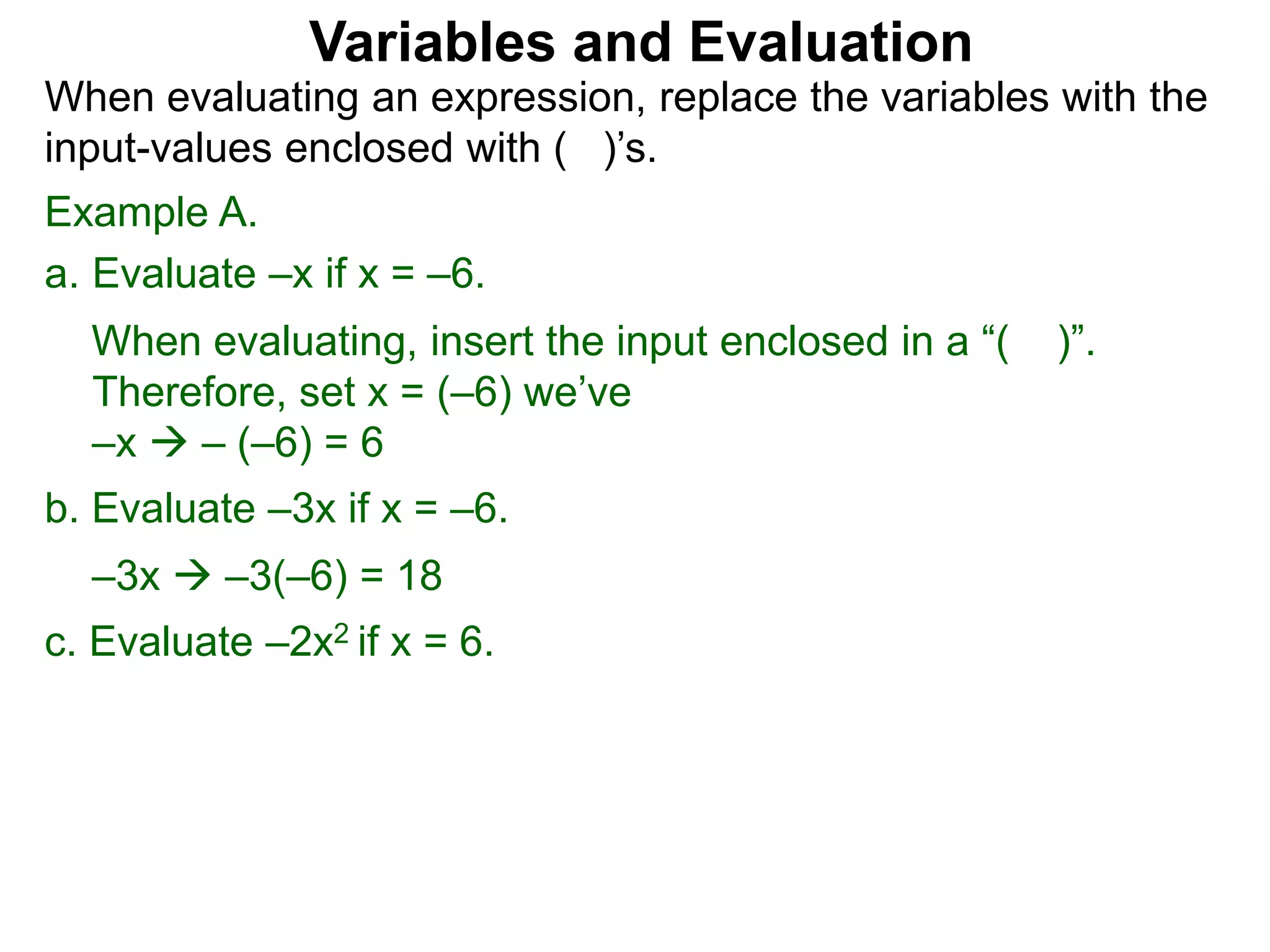Example A.
a. Evaluate –x if x = –6.
When evaluating, insert the input enclosed in a “( )”.
Therefore, set x = (–6) we’ve
–x  – (–6) = 6
b. Evaluate –3x if x = –6.
–3x  –3(–6) = 18
c. Evaluate –2x2 if x = 6.
Variables and Evaluation
When evaluating an expression, replace the variables with the
input-values enclosed with ( )’s.
 