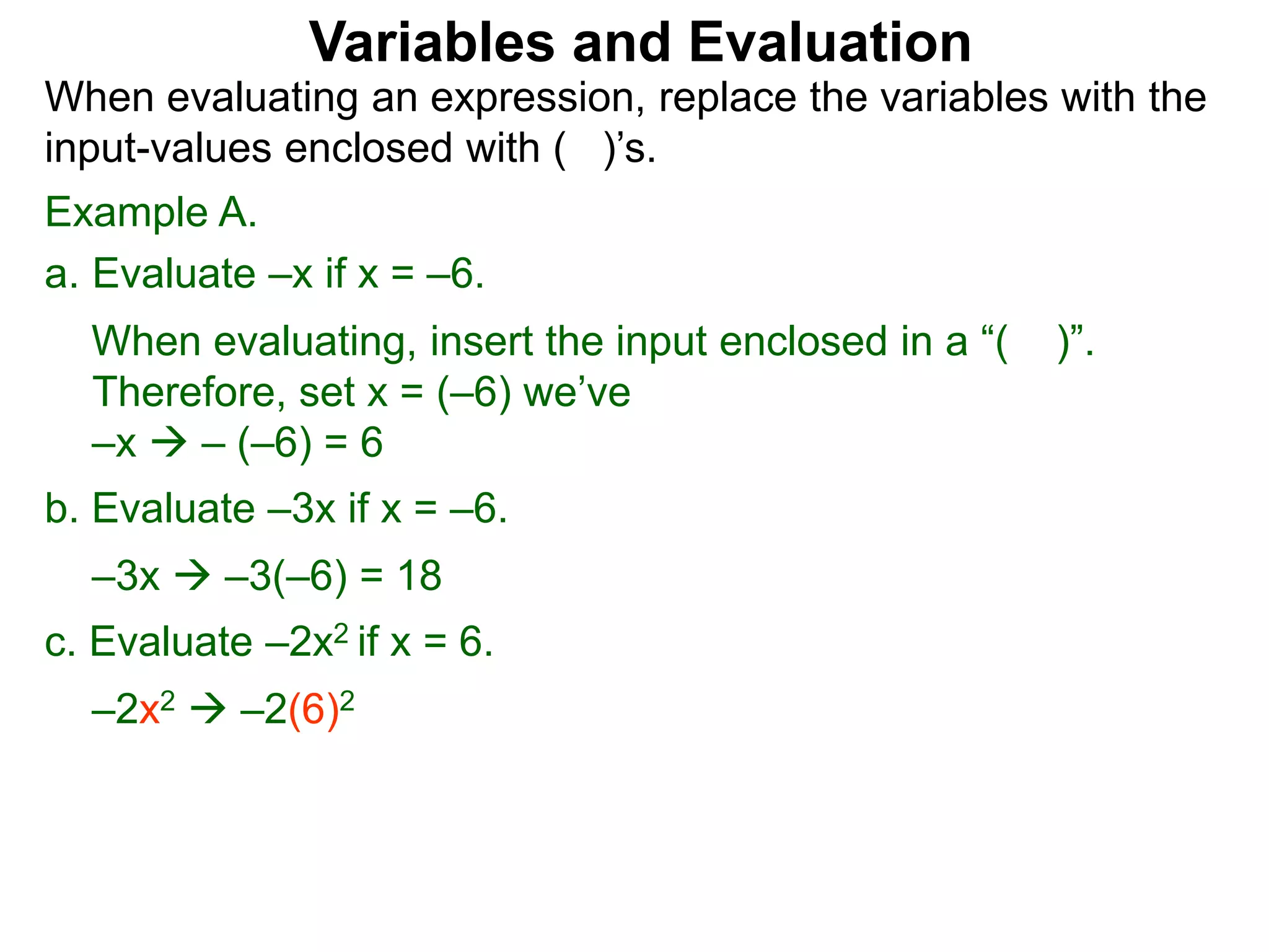 Example A.
a. Evaluate –x if x = –6.
When evaluating, insert the input enclosed in a “( )”.
Therefore, set x = (–6) we’ve
–x  – (–6) = 6
b. Evaluate –3x if x = –6.
–3x  –3(–6) = 18
c. Evaluate –2x2 if x = 6.
–2x2  –2(6)2
Variables and Evaluation
When evaluating an expression, replace the variables with the
input-values enclosed with ( )’s.
 