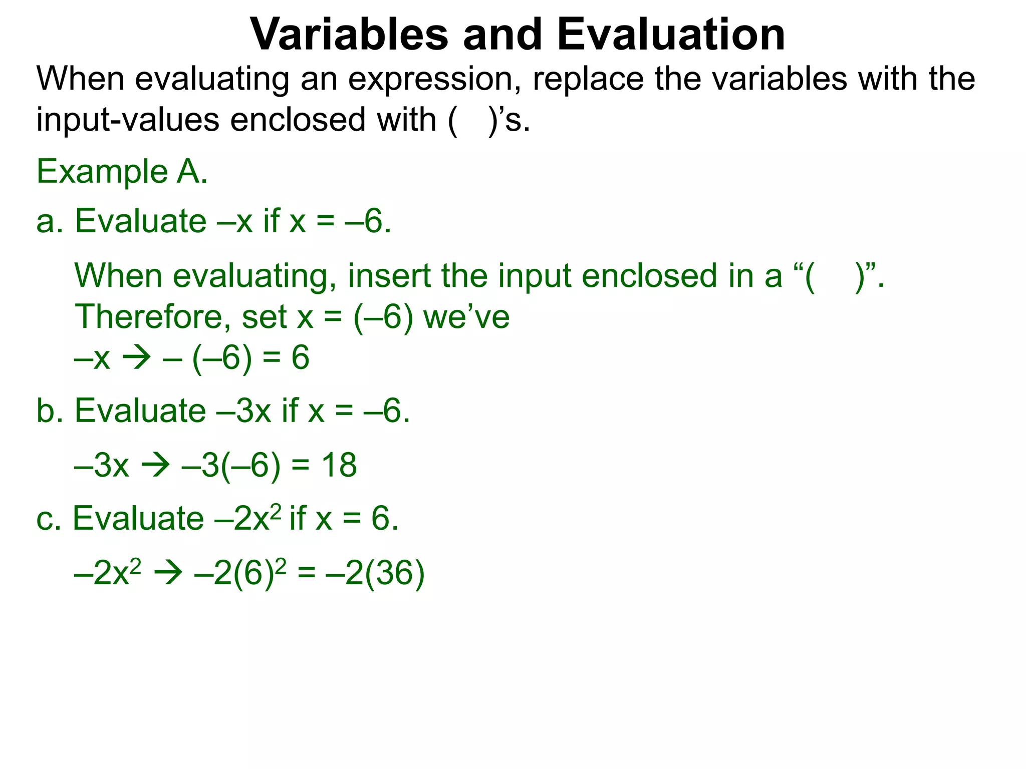 Example A.
a. Evaluate –x if x = –6.
When evaluating, insert the input enclosed in a “( )”.
Therefore, set x = (–6) we’ve
–x  – (–6) = 6
b. Evaluate –3x if x = –6.
–3x  –3(–6) = 18
c. Evaluate –2x2 if x = 6.
–2x2  –2(6)2 = –2(36)
Variables and Evaluation
When evaluating an expression, replace the variables with the
input-values enclosed with ( )’s.
 