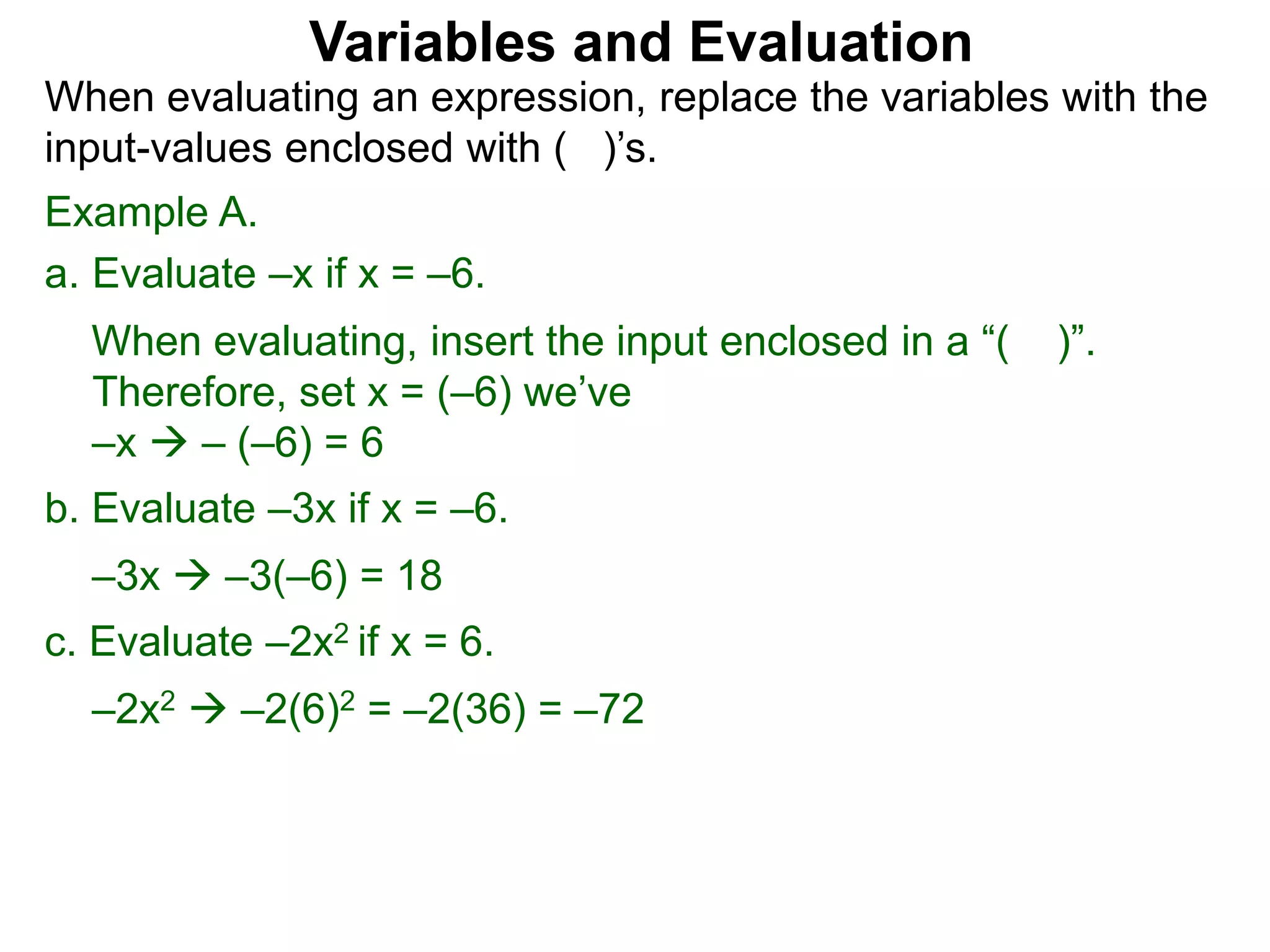 Example A.
a. Evaluate –x if x = –6.
When evaluating, insert the input enclosed in a “( )”.
Therefore, set x = (–6) we’ve
–x  – (–6) = 6
b. Evaluate –3x if x = –6.
–3x  –3(–6) = 18
c. Evaluate –2x2 if x = 6.
–2x2  –2(6)2 = –2(36) = –72
Variables and Evaluation
When evaluating an expression, replace the variables with the
input-values enclosed with ( )’s.
 