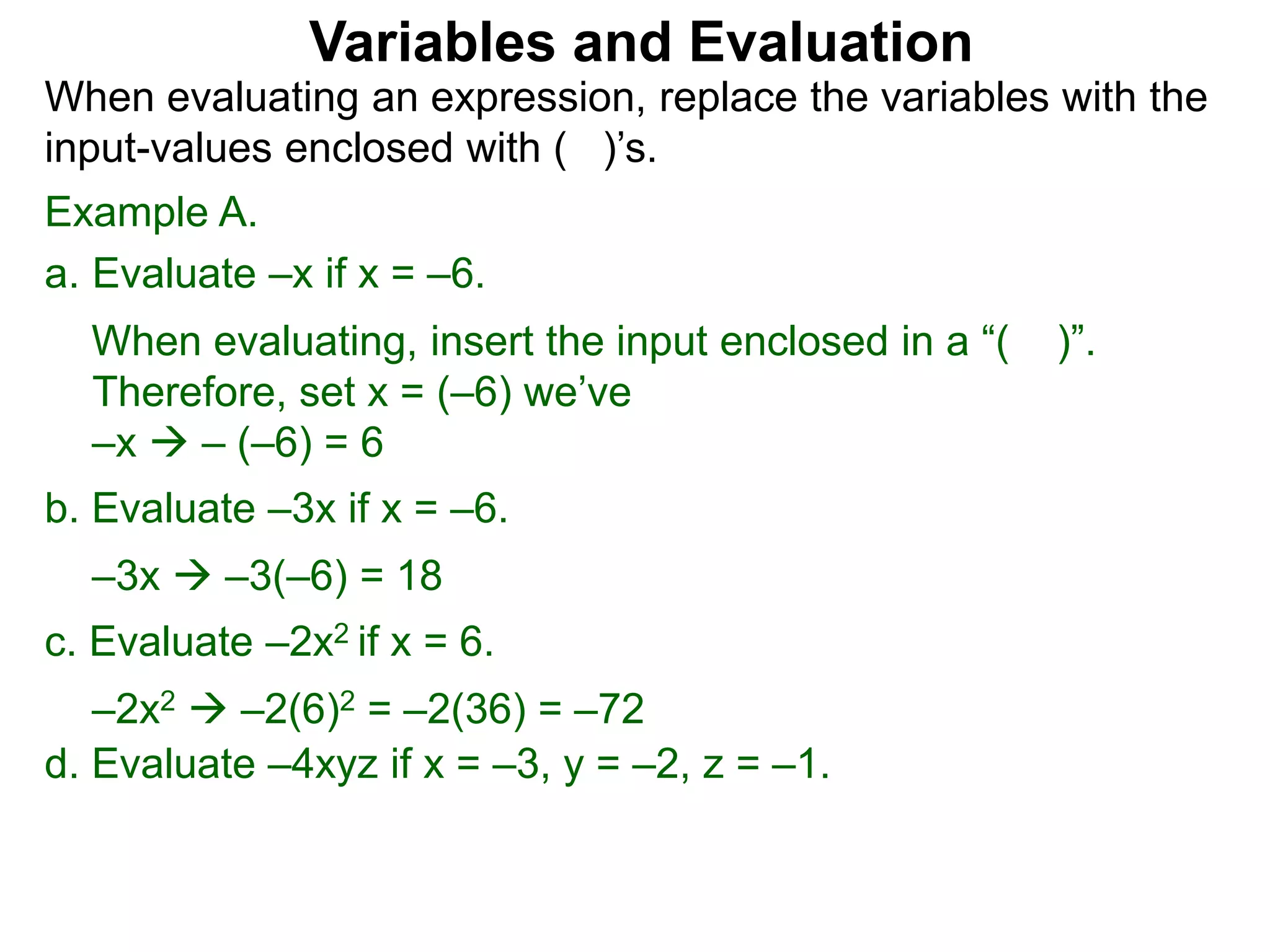 Example A.
a. Evaluate –x if x = –6.
When evaluating, insert the input enclosed in a “( )”.
Therefore, set x = (–6) we’ve
–x  – (–6) = 6
b. Evaluate –3x if x = –6.
–3x  –3(–6) = 18
c. Evaluate –2x2 if x = 6.
–2x2  –2(6)2 = –2(36) = –72
Variables and Evaluation
When evaluating an expression, replace the variables with the
input-values enclosed with ( )’s.
d. Evaluate –4xyz if x = –3, y = –2, z = –1.
 