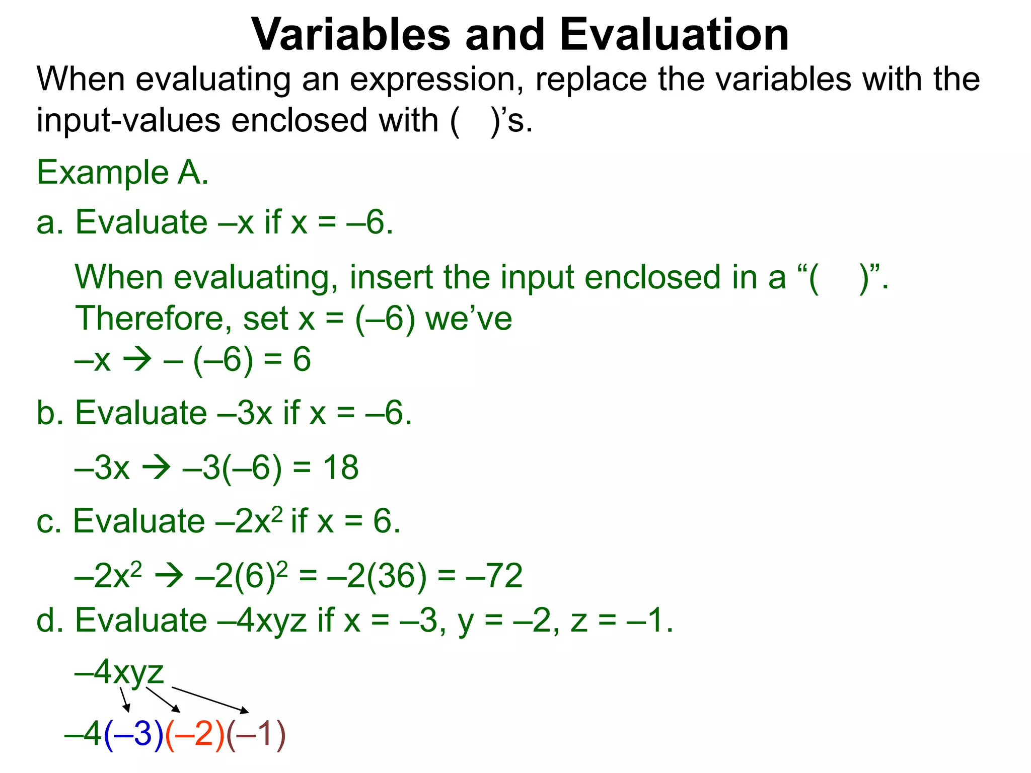 Example A.
a. Evaluate –x if x = –6.
When evaluating, insert the input enclosed in a “( )”.
Therefore, set x = (–6) we’ve
–x  – (–6) = 6
b. Evaluate –3x if x = –6.
–3x  –3(–6) = 18
c. Evaluate –2x2 if x = 6.
–2x2  –2(6)2 = –2(36) = –72
Variables and Evaluation
When evaluating an expression, replace the variables with the
input-values enclosed with ( )’s.
d. Evaluate –4xyz if x = –3, y = –2, z = –1.
–4xyz
–4(–3)(–2)(–1)
 