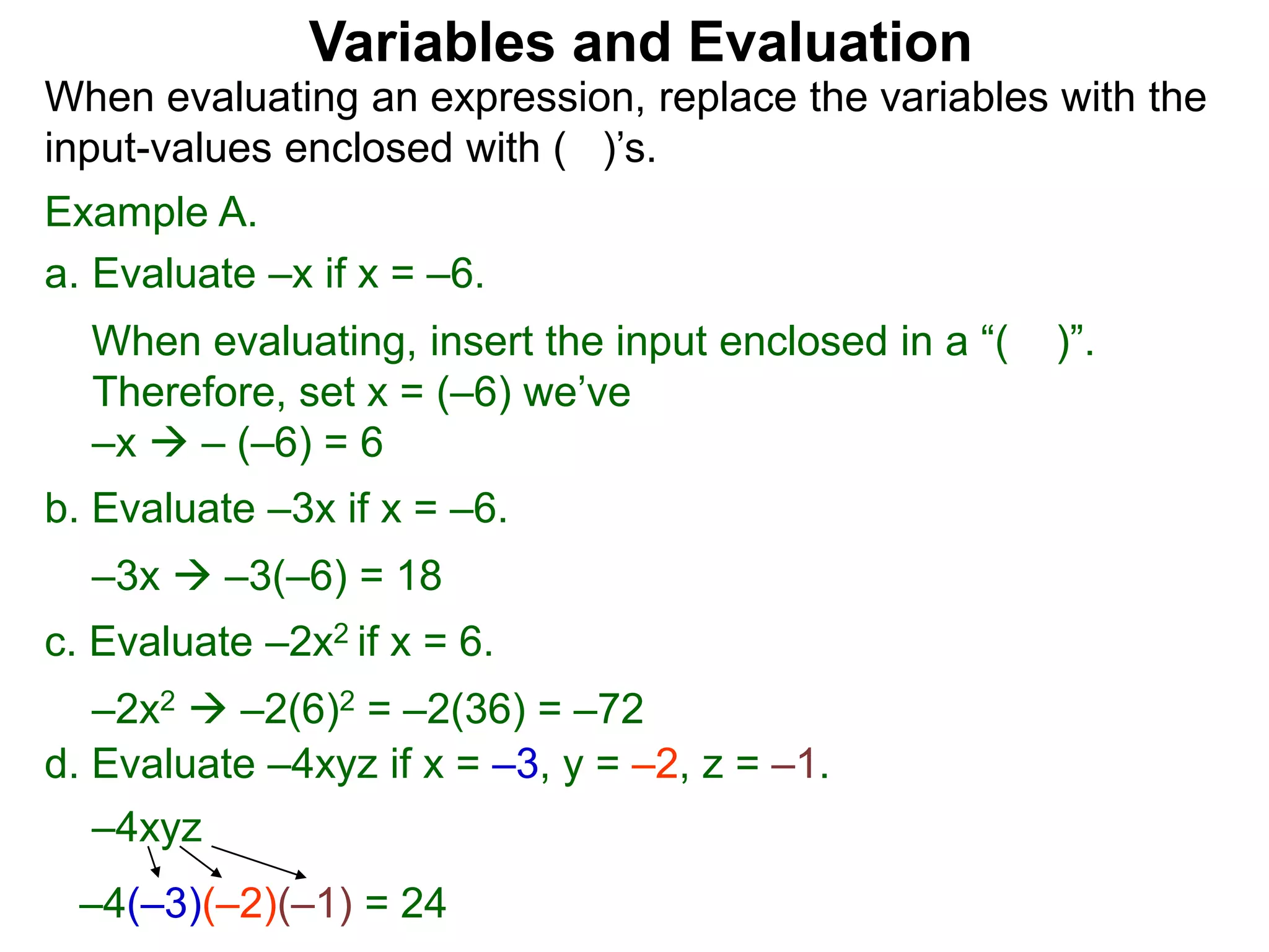 Example A.
a. Evaluate –x if x = –6.
When evaluating, insert the input enclosed in a “( )”.
Therefore, set x = (–6) we’ve
–x  – (–6) = 6
b. Evaluate –3x if x = –6.
–3x  –3(–6) = 18
c. Evaluate –2x2 if x = 6.
–2x2  –2(6)2 = –2(36) = –72
Variables and Evaluation
When evaluating an expression, replace the variables with the
input-values enclosed with ( )’s.
d. Evaluate –4xyz if x = –3, y = –2, z = –1.
–4xyz
–4(–3)(–2)(–1) = 24
 