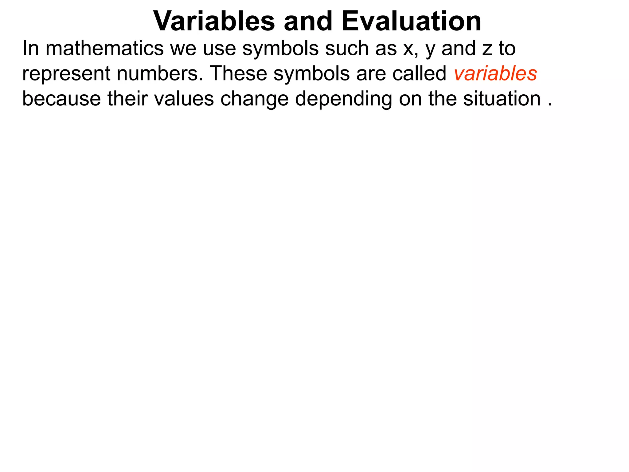 In mathematics we use symbols such as x, y and z to
represent numbers. These symbols are called variables
because their values change depending on the situation .
Variables and Evaluation
 