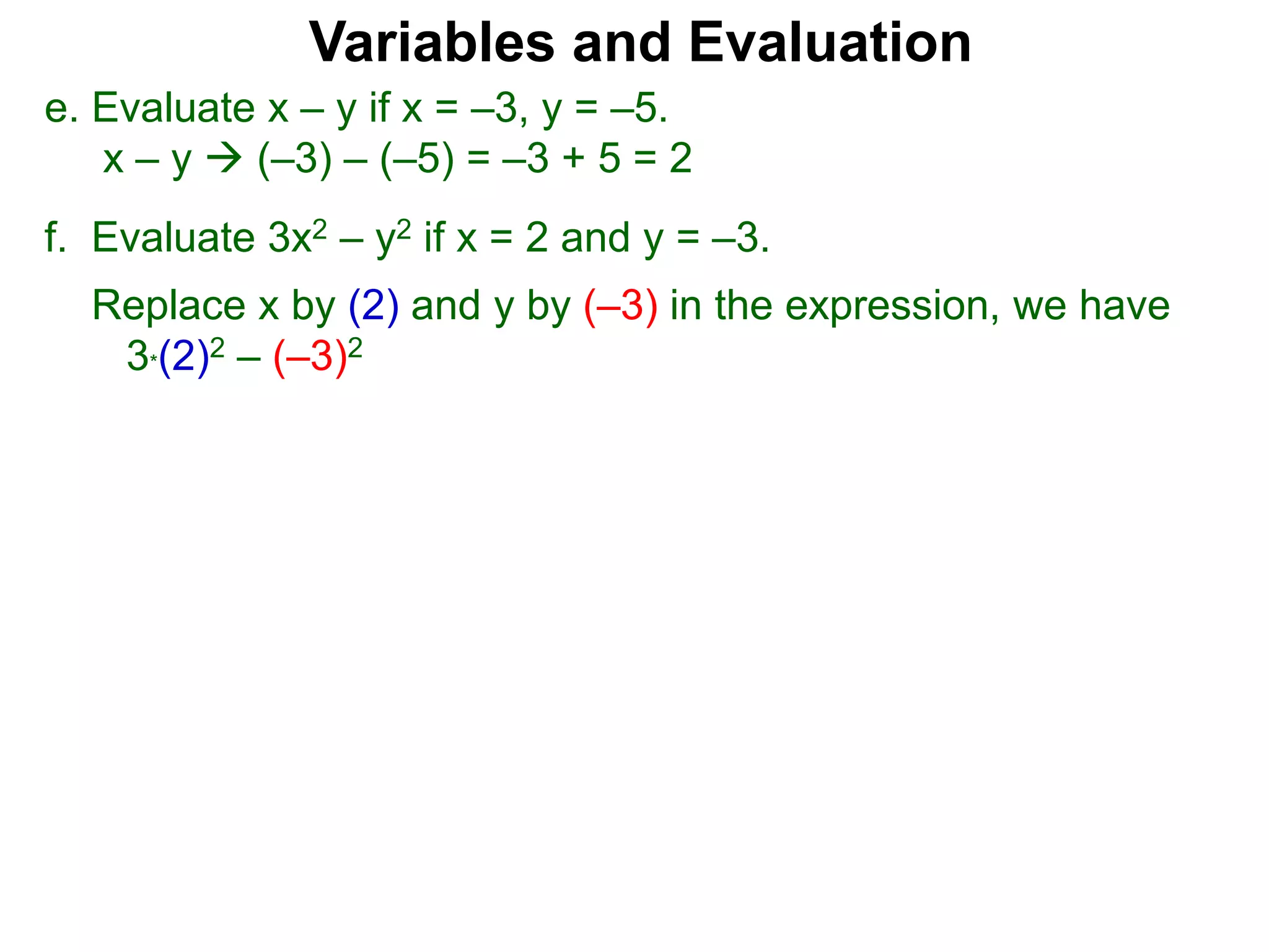 f. Evaluate 3x2 – y2 if x = 2 and y = –3.
Replace x by (2) and y by (–3) in the expression, we have
3*(2)2 – (–3)2
Variables and Evaluation
e. Evaluate x – y if x = –3, y = –5.
x – y  (–3) – (–5) = –3 + 5 = 2
 