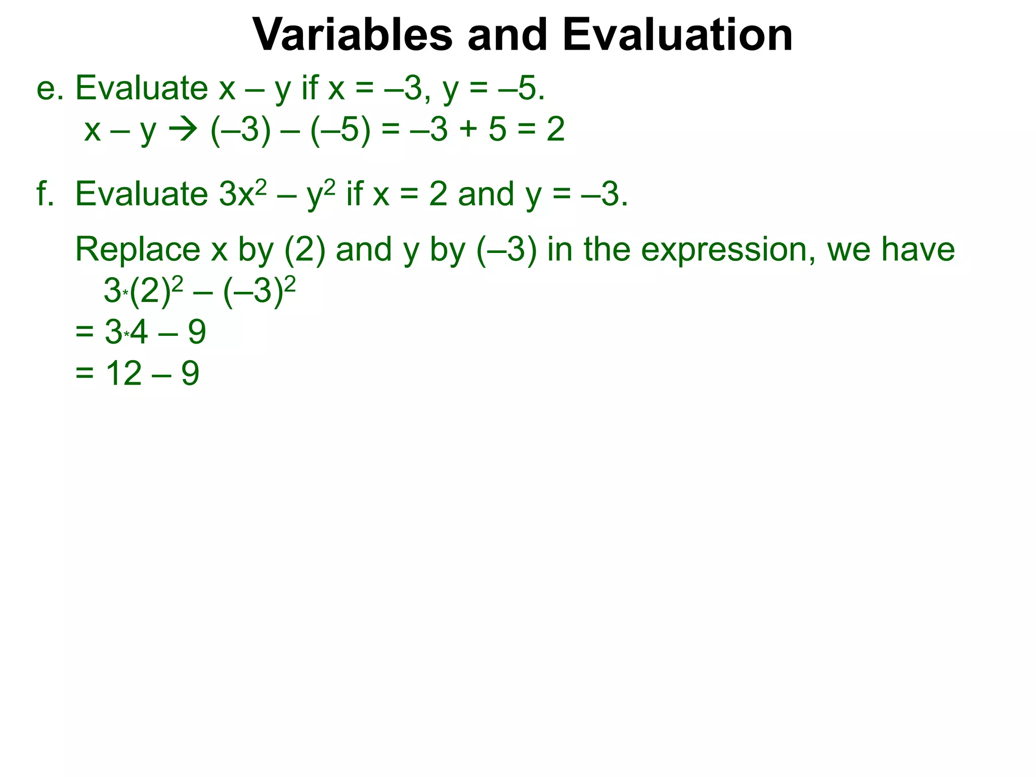 f. Evaluate 3x2 – y2 if x = 2 and y = –3.
Replace x by (2) and y by (–3) in the expression, we have
3*(2)2 – (–3)2
= 3*4 – 9
= 12 – 9
Variables and Evaluation
e. Evaluate x – y if x = –3, y = –5.
x – y  (–3) – (–5) = –3 + 5 = 2
 