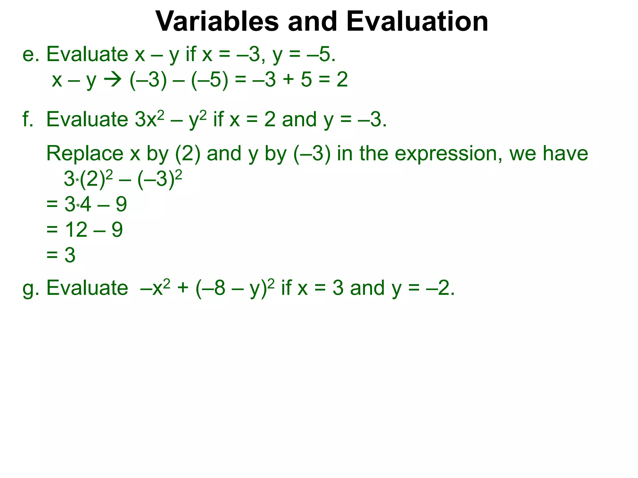 f. Evaluate 3x2 – y2 if x = 2 and y = –3.
Replace x by (2) and y by (–3) in the expression, we have
3*(2)2 – (–3)2
= 3*4 – 9
= 12 – 9
= 3
Variables and Evaluation
e. Evaluate x – y if x = –3, y = –5.
x – y  (–3) – (–5) = –3 + 5 = 2
g. Evaluate –x2 + (–8 – y)2 if x = 3 and y = –2.
 