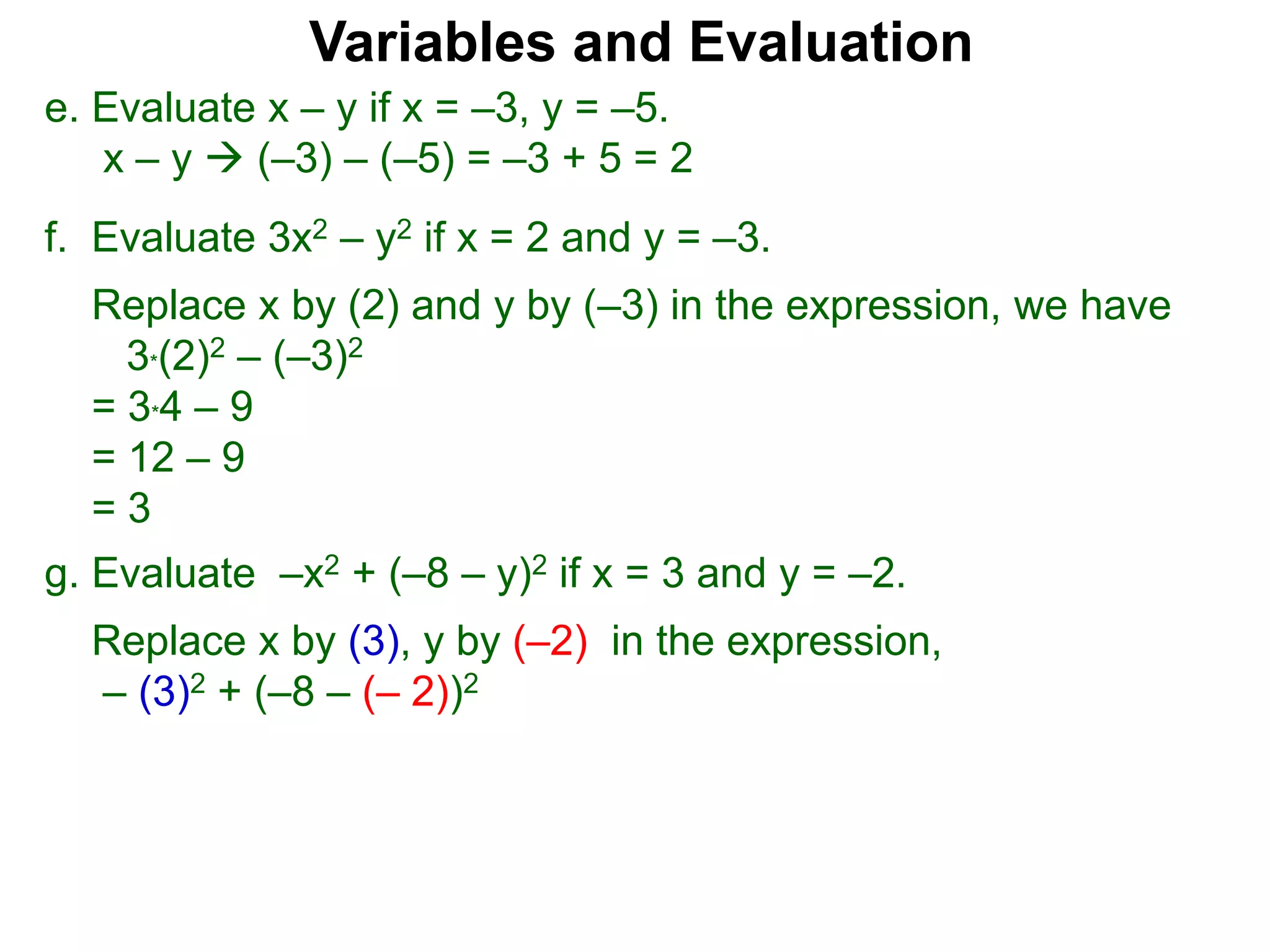 f. Evaluate 3x2 – y2 if x = 2 and y = –3.
Replace x by (2) and y by (–3) in the expression, we have
3*(2)2 – (–3)2
= 3*4 – 9
= 12 – 9
= 3
Variables and Evaluation
e. Evaluate x – y if x = –3, y = –5.
x – y  (–3) – (–5) = –3 + 5 = 2
g. Evaluate –x2 + (–8 – y)2 if x = 3 and y = –2.
Replace x by (3), y by (–2) in the expression,
– (3)2 + (–8 – (– 2))2
 