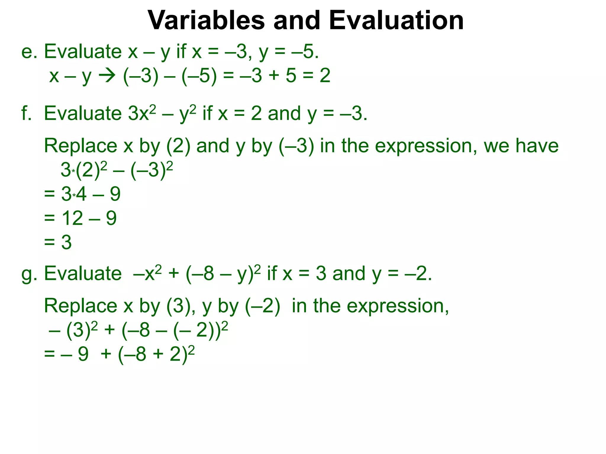 f. Evaluate 3x2 – y2 if x = 2 and y = –3.
Replace x by (2) and y by (–3) in the expression, we have
3*(2)2 – (–3)2
= 3*4 – 9
= 12 – 9
= 3
Variables and Evaluation
e. Evaluate x – y if x = –3, y = –5.
x – y  (–3) – (–5) = –3 + 5 = 2
g. Evaluate –x2 + (–8 – y)2 if x = 3 and y = –2.
Replace x by (3), y by (–2) in the expression,
– (3)2 + (–8 – (– 2))2
= – 9 + (–8 + 2)2
 