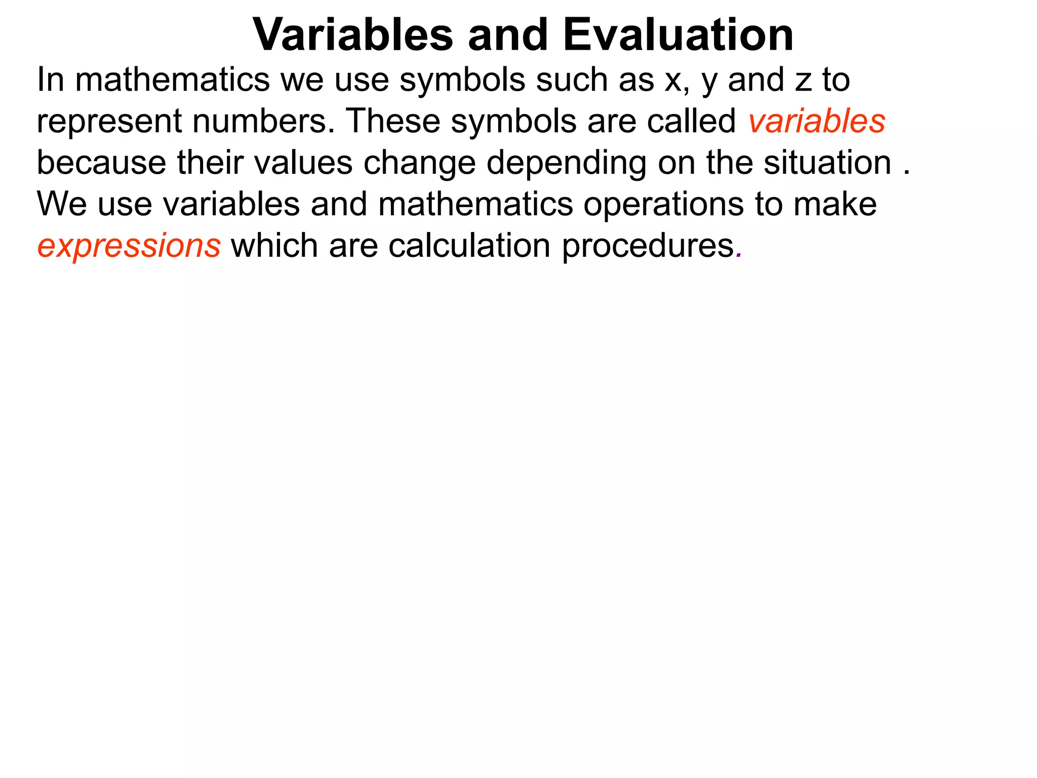 In mathematics we use symbols such as x, y and z to
represent numbers. These symbols are called variables
because their values change depending on the situation .
We use variables and mathematics operations to make
expressions which are calculation procedures.
Variables and Evaluation
 