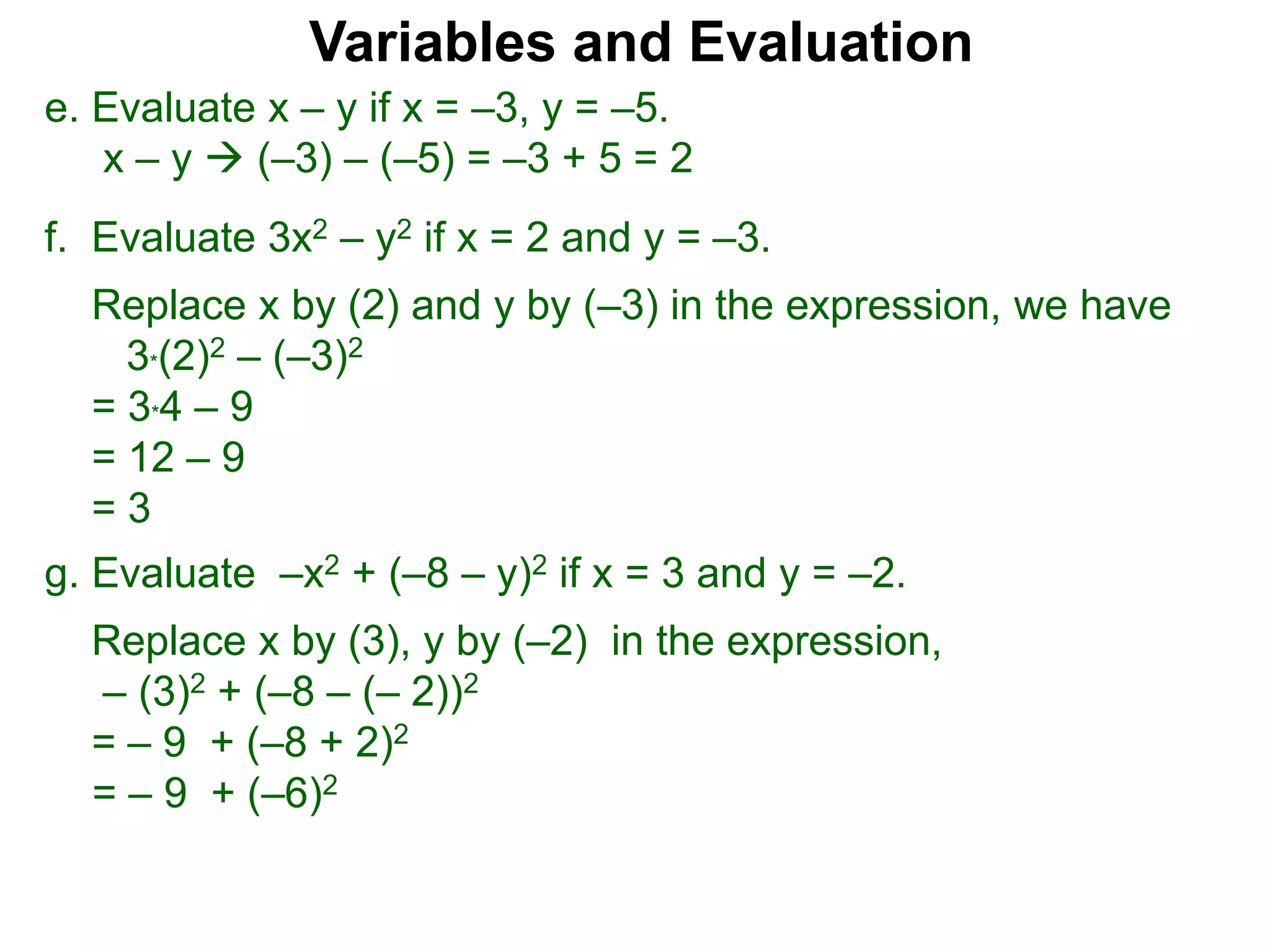 f. Evaluate 3x2 – y2 if x = 2 and y = –3.
Replace x by (2) and y by (–3) in the expression, we have
3*(2)2 – (–3)2
= 3*4 – 9
= 12 – 9
= 3
Variables and Evaluation
e. Evaluate x – y if x = –3, y = –5.
x – y  (–3) – (–5) = –3 + 5 = 2
g. Evaluate –x2 + (–8 – y)2 if x = 3 and y = –2.
Replace x by (3), y by (–2) in the expression,
– (3)2 + (–8 – (– 2))2
= – 9 + (–8 + 2)2
= – 9 + (–6)2
 