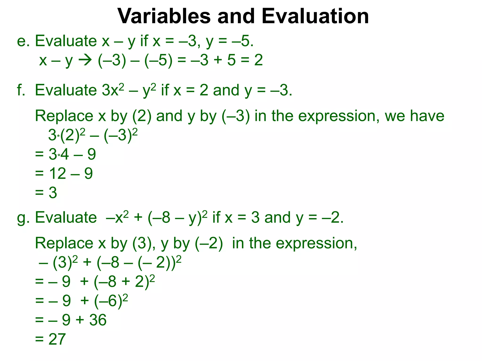 f. Evaluate 3x2 – y2 if x = 2 and y = –3.
Replace x by (2) and y by (–3) in the expression, we have
3*(2)2 – (–3)2
= 3*4 – 9
= 12 – 9
= 3
Variables and Evaluation
e. Evaluate x – y if x = –3, y = –5.
x – y  (–3) – (–5) = –3 + 5 = 2
g. Evaluate –x2 + (–8 – y)2 if x = 3 and y = –2.
Replace x by (3), y by (–2) in the expression,
– (3)2 + (–8 – (– 2))2
= – 9 + (–8 + 2)2
= – 9 + (–6)2
= – 9 + 36
= 27
 