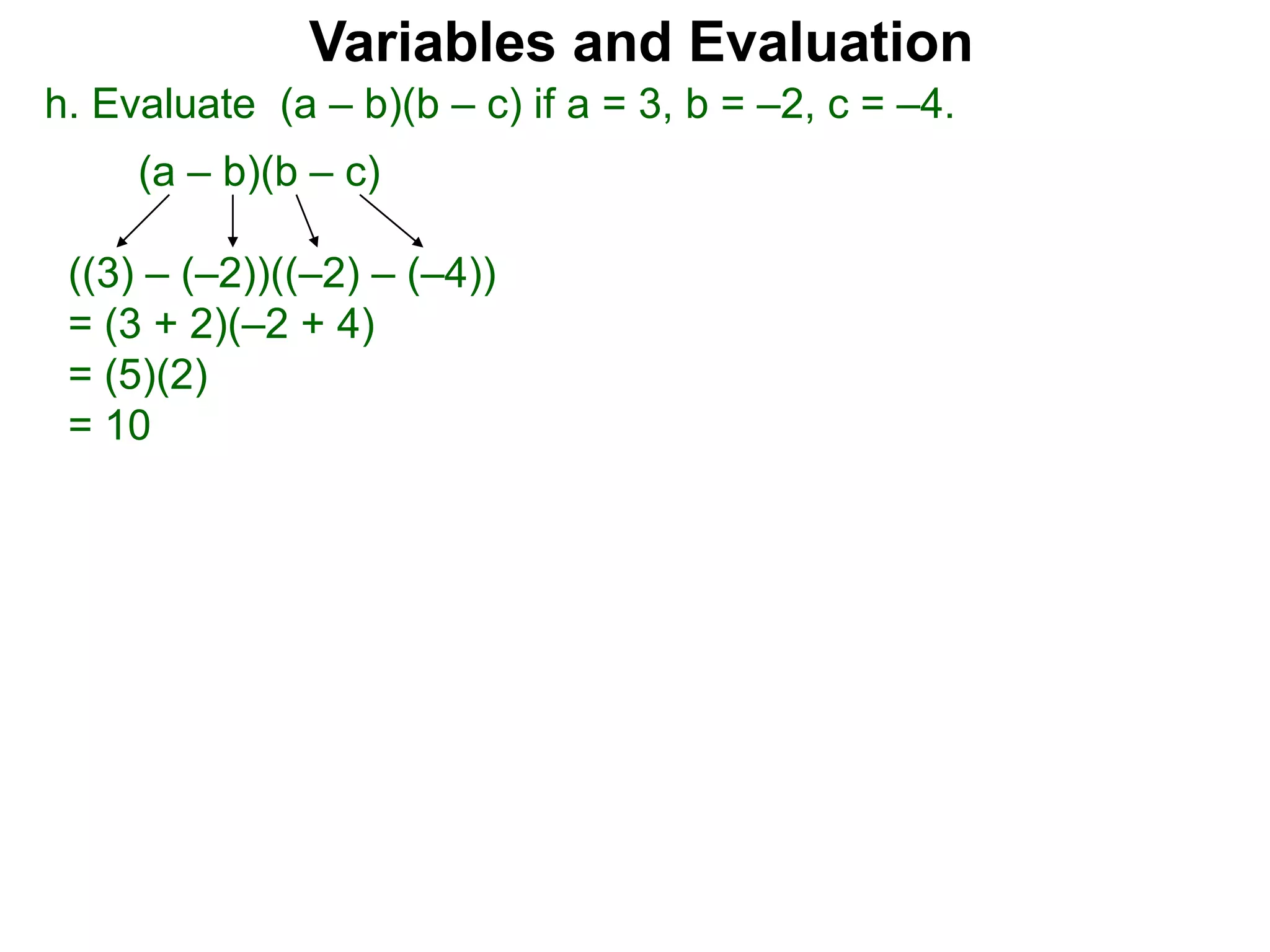 h. Evaluate (a – b)(b – c) if a = 3, b = –2, c = –4.
(a – b)(b – c)
((3) – (–2))((–2) – (–4))
= (3 + 2)(–2 + 4)
= (5)(2)
= 10
Variables and Evaluation
 