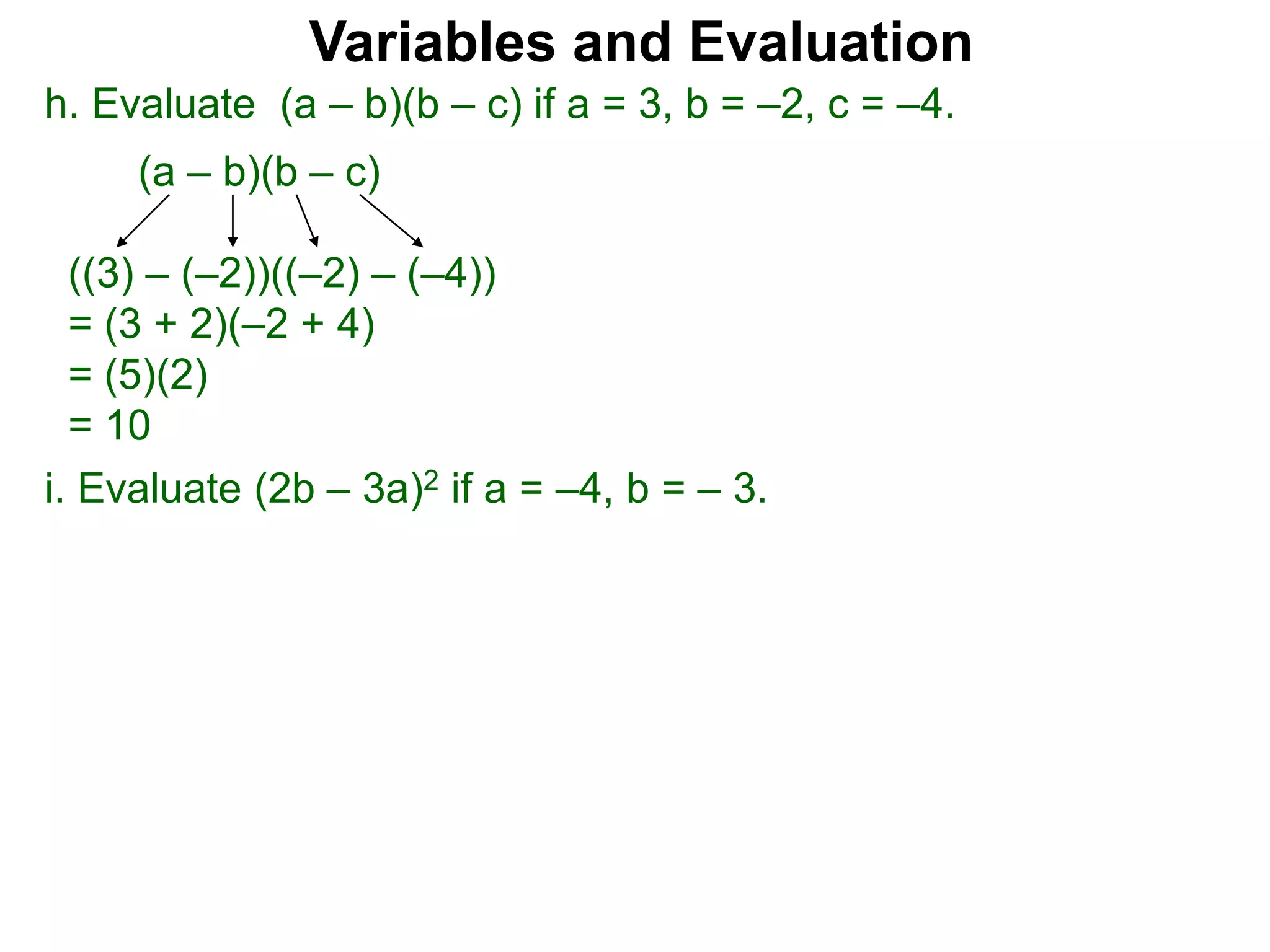 h. Evaluate (a – b)(b – c) if a = 3, b = –2, c = –4.
(a – b)(b – c)
((3) – (–2))((–2) – (–4))
= (3 + 2)(–2 + 4)
= (5)(2)
= 10
Variables and Evaluation
i. Evaluate (2b – 3a)2 if a = –4, b = – 3.
 