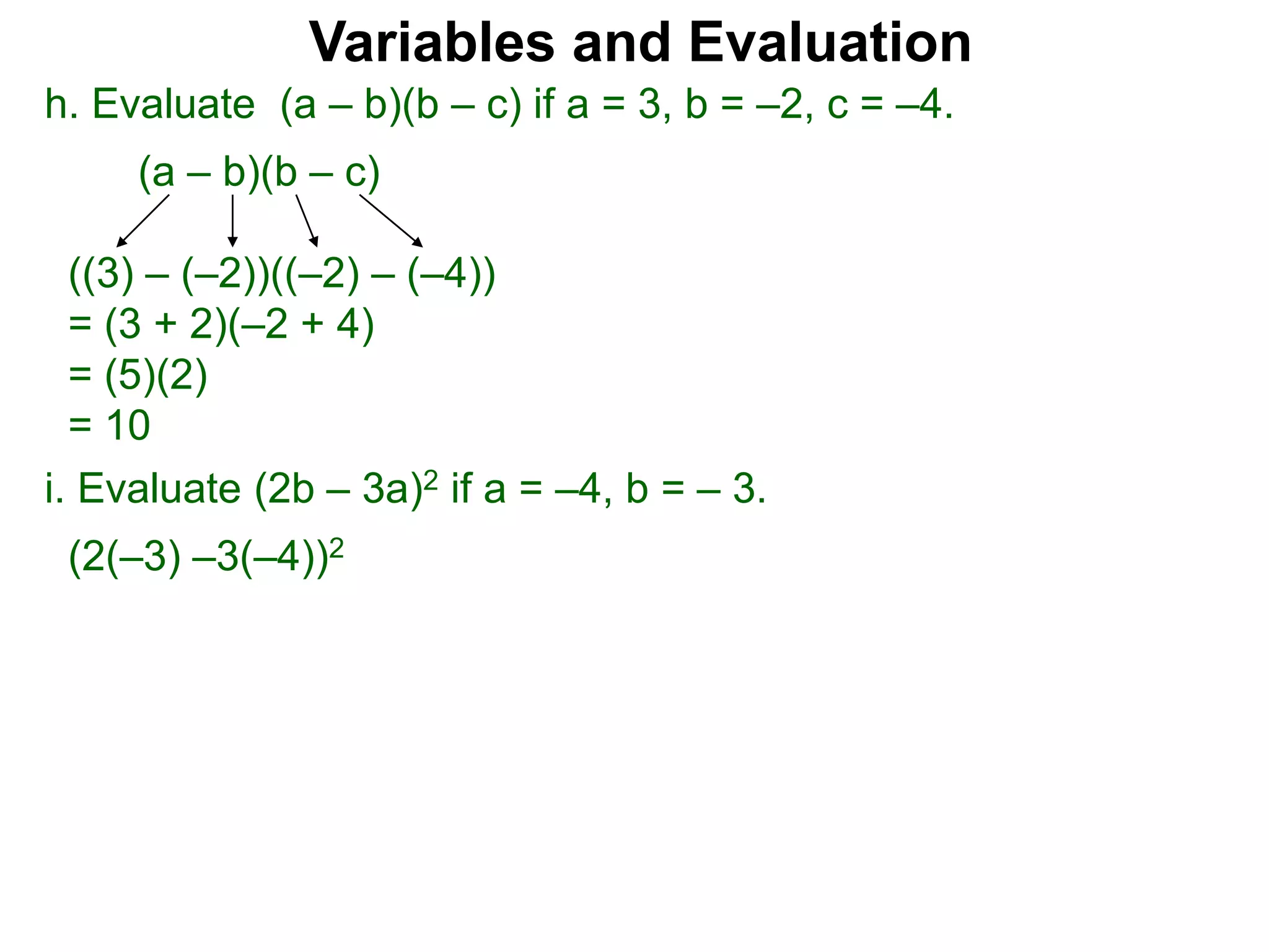 h. Evaluate (a – b)(b – c) if a = 3, b = –2, c = –4.
(a – b)(b – c)
((3) – (–2))((–2) – (–4))
= (3 + 2)(–2 + 4)
= (5)(2)
= 10
Variables and Evaluation
i. Evaluate (2b – 3a)2 if a = –4, b = – 3.
(2(–3) –3(–4))2
 