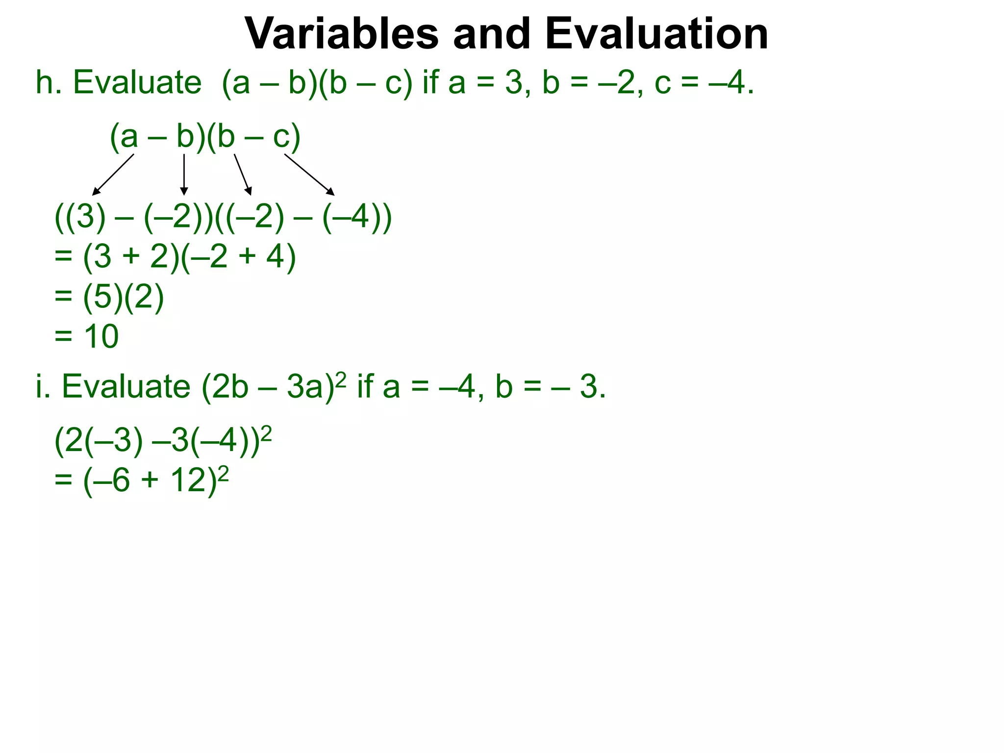 h. Evaluate (a – b)(b – c) if a = 3, b = –2, c = –4.
(a – b)(b – c)
((3) – (–2))((–2) – (–4))
= (3 + 2)(–2 + 4)
= (5)(2)
= 10
Variables and Evaluation
i. Evaluate (2b – 3a)2 if a = –4, b = – 3.
(2(–3) –3(–4))2
= (–6 + 12)2
 