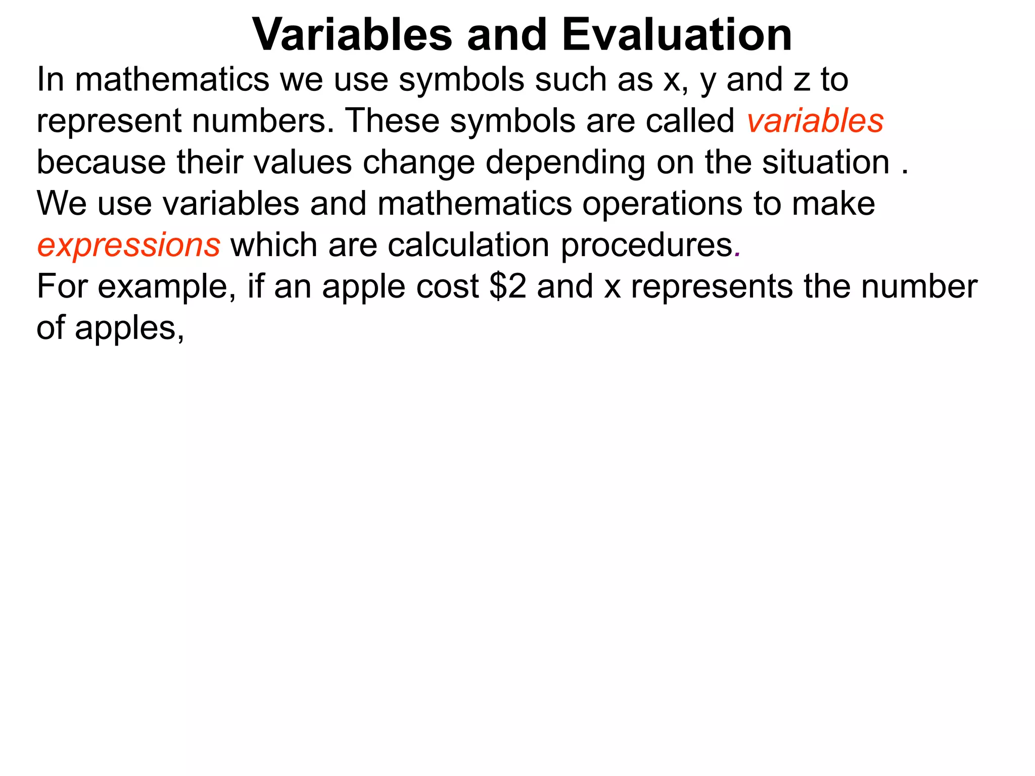In mathematics we use symbols such as x, y and z to
represent numbers. These symbols are called variables
because their values change depending on the situation .
We use variables and mathematics operations to make
expressions which are calculation procedures.
For example, if an apple cost $2 and x represents the number
of apples,
Variables and Evaluation
 