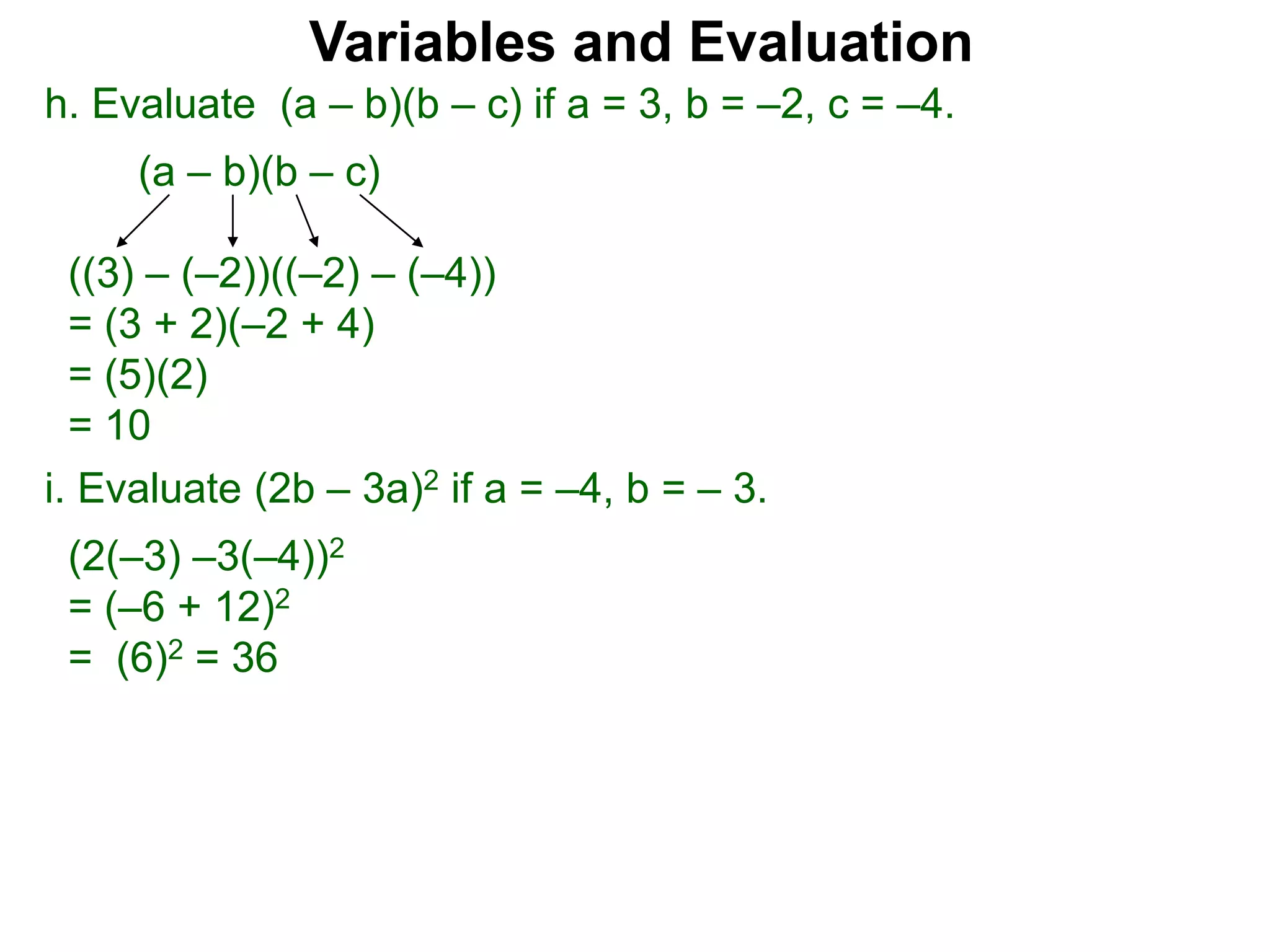 h. Evaluate (a – b)(b – c) if a = 3, b = –2, c = –4.
(a – b)(b – c)
((3) – (–2))((–2) – (–4))
= (3 + 2)(–2 + 4)
= (5)(2)
= 10
Variables and Evaluation
i. Evaluate (2b – 3a)2 if a = –4, b = – 3.
(2(–3) –3(–4))2
= (–6 + 12)2
= (6)2 = 36
 