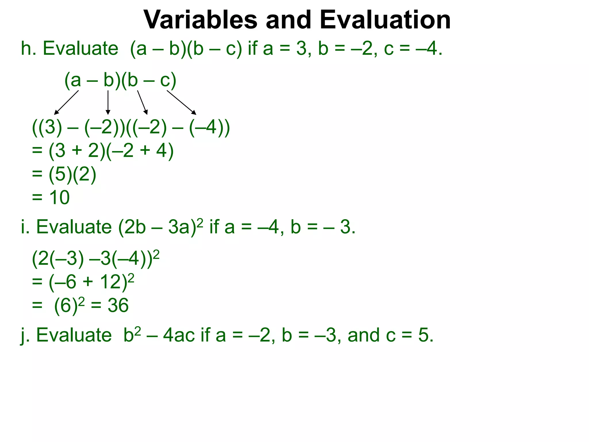 h. Evaluate (a – b)(b – c) if a = 3, b = –2, c = –4.
(a – b)(b – c)
((3) – (–2))((–2) – (–4))
= (3 + 2)(–2 + 4)
= (5)(2)
= 10
Variables and Evaluation
j. Evaluate b2 – 4ac if a = –2, b = –3, and c = 5.
i. Evaluate (2b – 3a)2 if a = –4, b = – 3.
(2(–3) –3(–4))2
= (–6 + 12)2
= (6)2 = 36
 