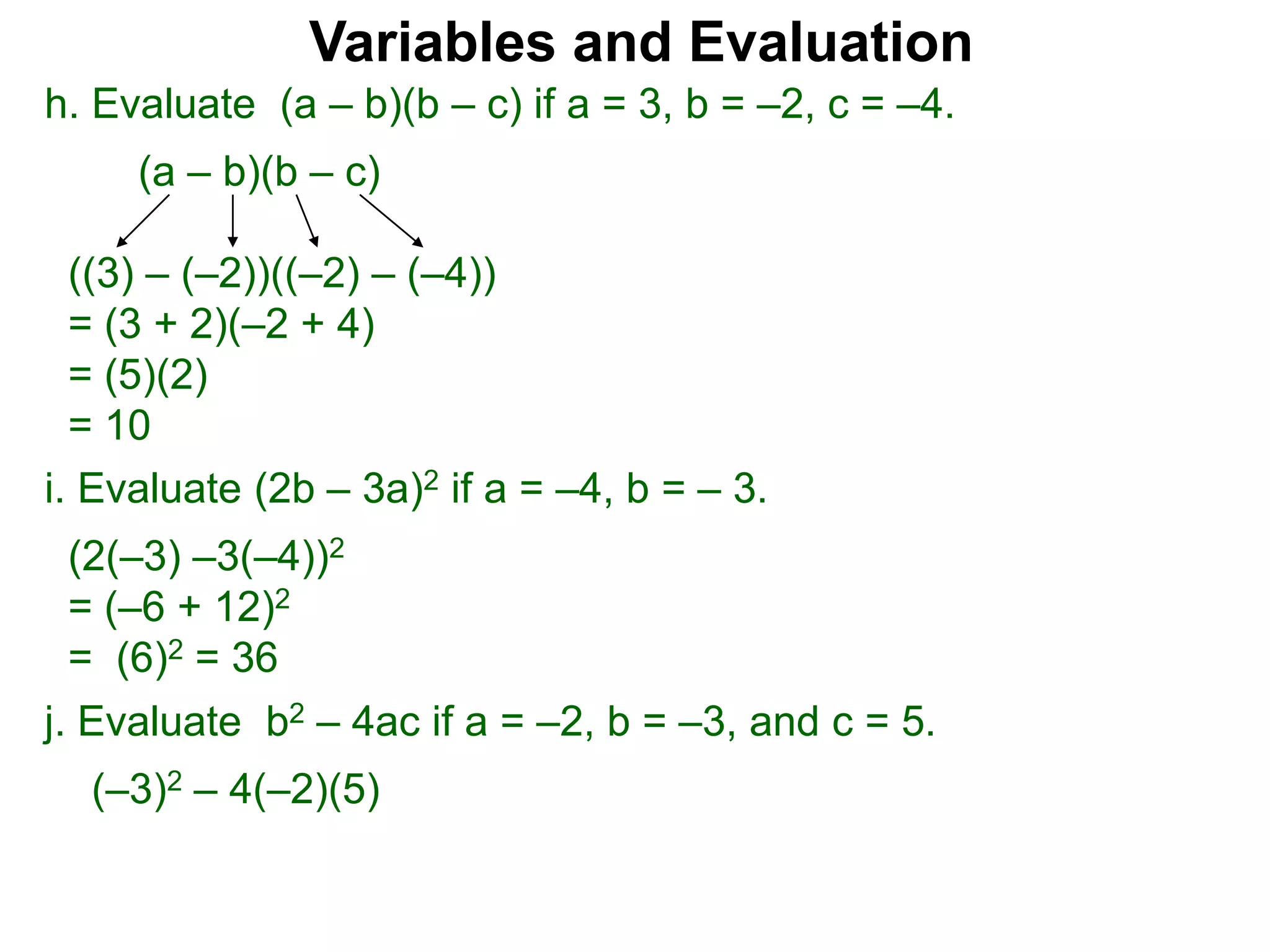 h. Evaluate (a – b)(b – c) if a = 3, b = –2, c = –4.
(a – b)(b – c)
((3) – (–2))((–2) – (–4))
= (3 + 2)(–2 + 4)
= (5)(2)
= 10
Variables and Evaluation
j. Evaluate b2 – 4ac if a = –2, b = –3, and c = 5.
(–3)2 – 4(–2)(5)
i. Evaluate (2b – 3a)2 if a = –4, b = – 3.
(2(–3) –3(–4))2
= (–6 + 12)2
= (6)2 = 36
 