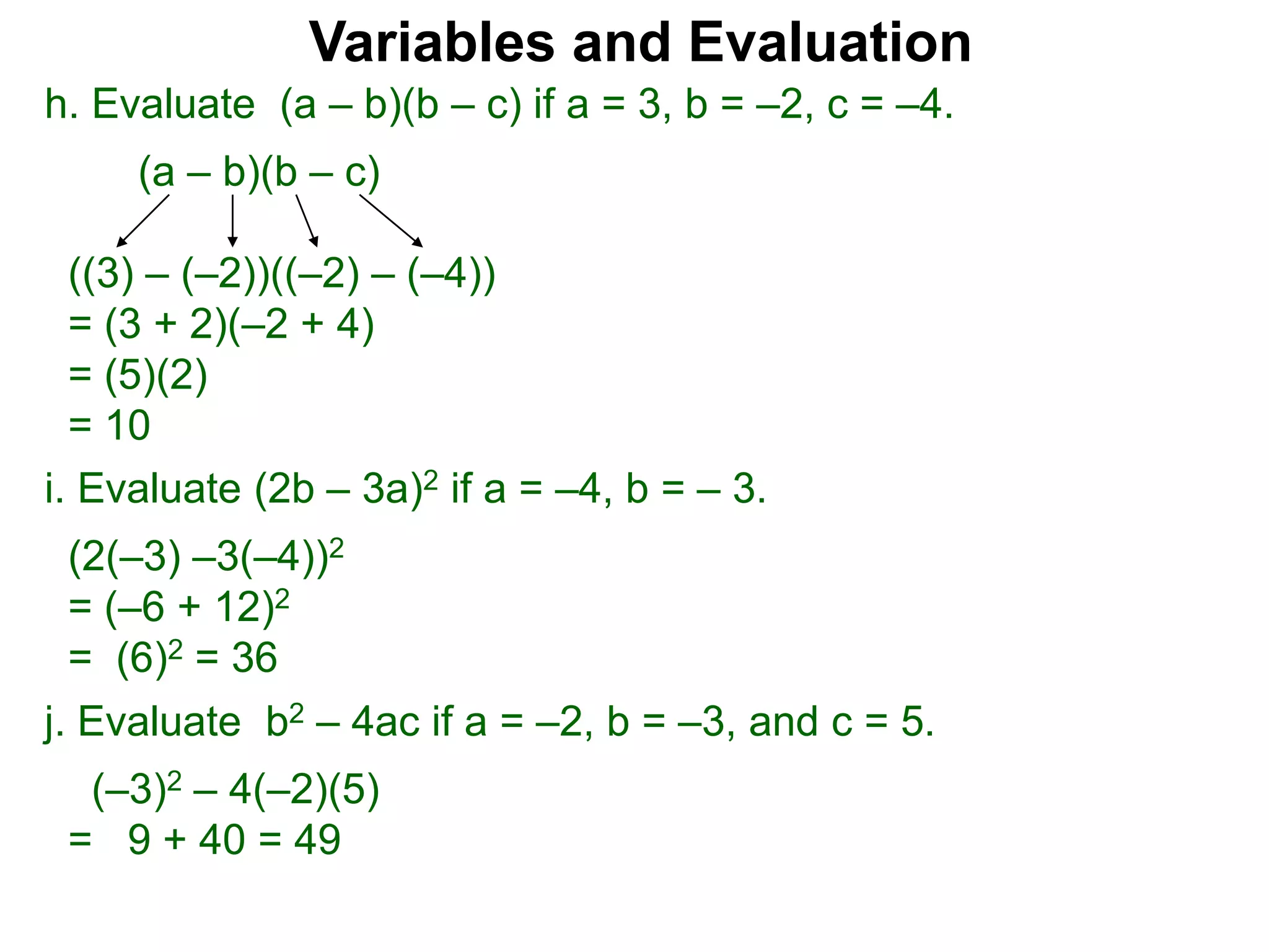 h. Evaluate (a – b)(b – c) if a = 3, b = –2, c = –4.
(a – b)(b – c)
((3) – (–2))((–2) – (–4))
= (3 + 2)(–2 + 4)
= (5)(2)
= 10
Variables and Evaluation
j. Evaluate b2 – 4ac if a = –2, b = –3, and c = 5.
(–3)2 – 4(–2)(5)
= 9 + 40 = 49
i. Evaluate (2b – 3a)2 if a = –4, b = – 3.
(2(–3) –3(–4))2
= (–6 + 12)2
= (6)2 = 36
 