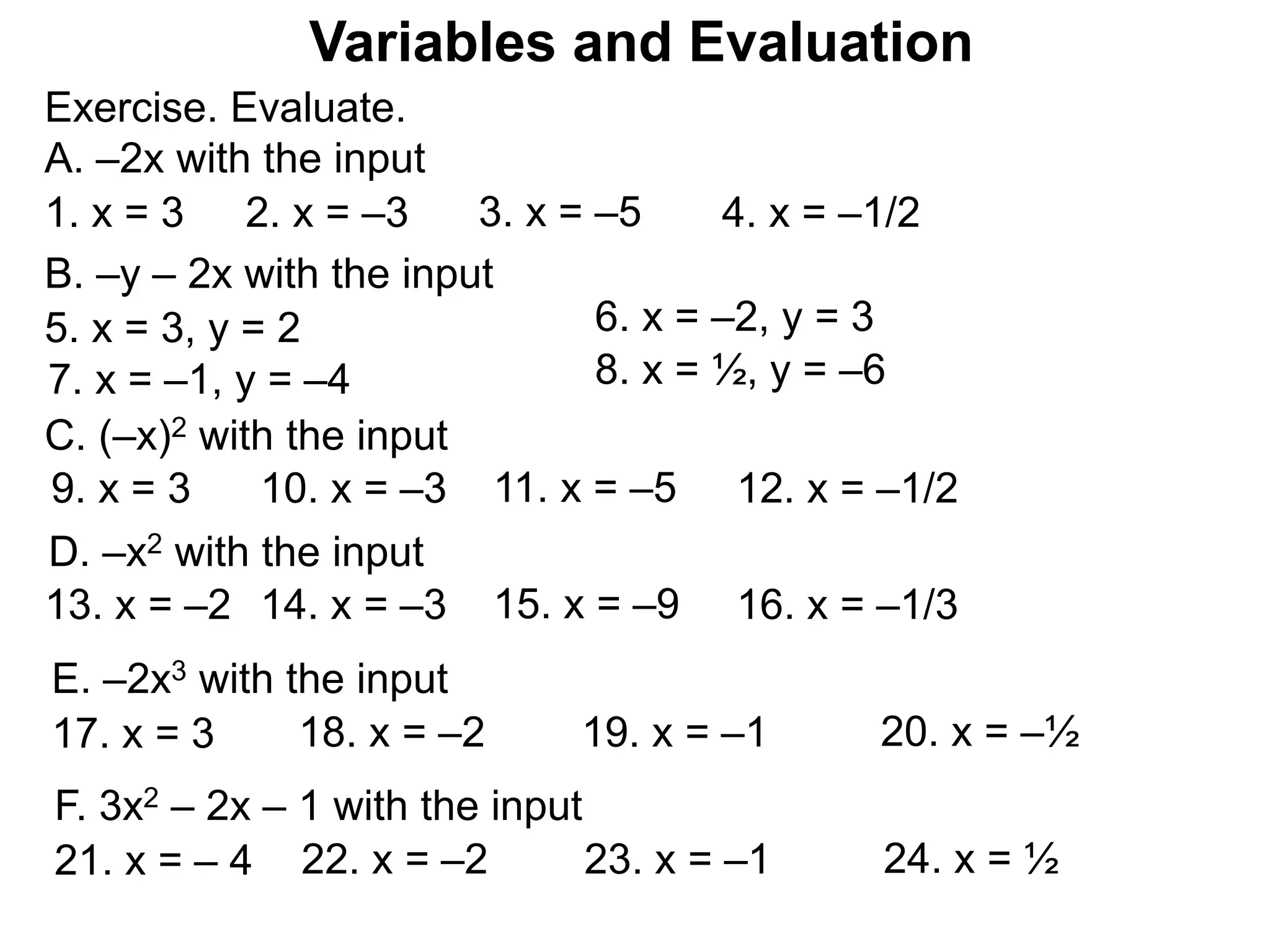 Exercise. Evaluate.
A. –2x with the input
Variables and Evaluation
1. x = 3 2. x = –3 3. x = –5 4. x = –1/2
B. –y – 2x with the input
5. x = 3, y = 2 6. x = –2, y = 3
7. x = –1, y = –4 8. x = ½, y = –6
C. (–x)2 with the input
9. x = 3 10. x = –3 11. x = –5 12. x = –1/2
D. –x2 with the input
13. x = –2 14. x = –3 15. x = –9 16. x = –1/3
E. –2x3 with the input
17. x = 3 18. x = –2 19. x = –1 20. x = –½
F. 3x2 – 2x – 1 with the input
21. x = – 4 22. x = –2 23. x = –1 24. x = ½
 