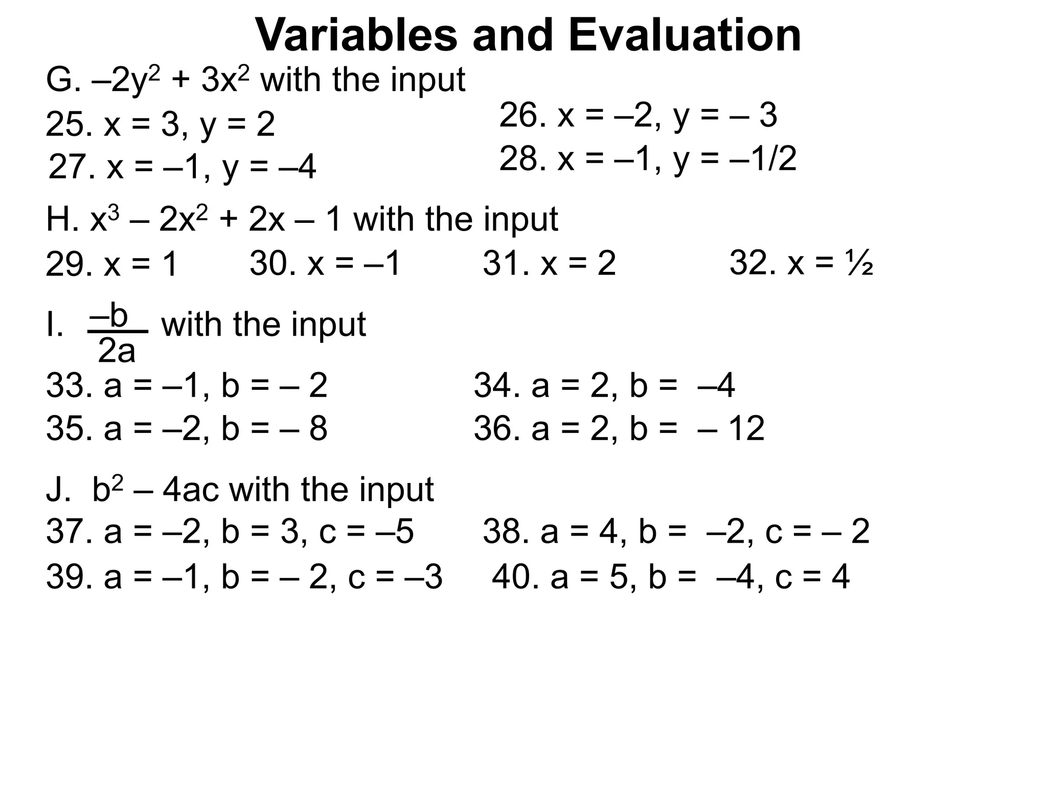 Variables and Evaluation
G. –2y2 + 3x2 with the input
25. x = 3, y = 2 26. x = –2, y = – 3
27. x = –1, y = –4 28. x = –1, y = –1/2
J. b2 – 4ac with the input
37. a = –2, b = 3, c = –5 38. a = 4, b = –2, c = – 2
39. a = –1, b = – 2, c = –3 40. a = 5, b = –4, c = 4
H. x3 – 2x2 + 2x – 1 with the input
29. x = 1 30. x = –1 31. x = 2 32. x = ½
33. a = –1, b = – 2 34. a = 2, b = –4
–b
2a
I. with the input
35. a = –2, b = – 8 36. a = 2, b = – 12
 