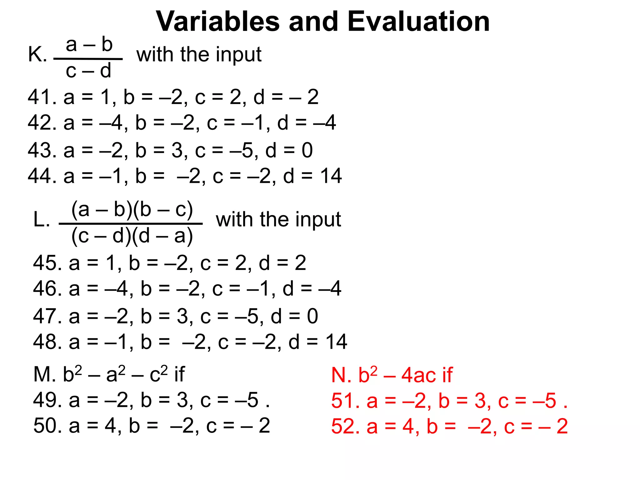 Variables and Evaluation
a – b
c – d
K. with the input
43. a = –2, b = 3, c = –5, d = 0
44. a = –1, b = –2, c = –2, d = 14
41. a = 1, b = –2, c = 2, d = – 2
42. a = –4, b = –2, c = –1, d = –4
(a – b)(b – c)
(c – d)(d – a)
L. with the input
47. a = –2, b = 3, c = –5, d = 0
48. a = –1, b = –2, c = –2, d = 14
45. a = 1, b = –2, c = 2, d = 2
46. a = –4, b = –2, c = –1, d = –4
M. b2 – a2 – c2 if
49. a = –2, b = 3, c = –5 .
50. a = 4, b = –2, c = – 2
N. b2 – 4ac if
51. a = –2, b = 3, c = –5 .
52. a = 4, b = –2, c = – 2
 