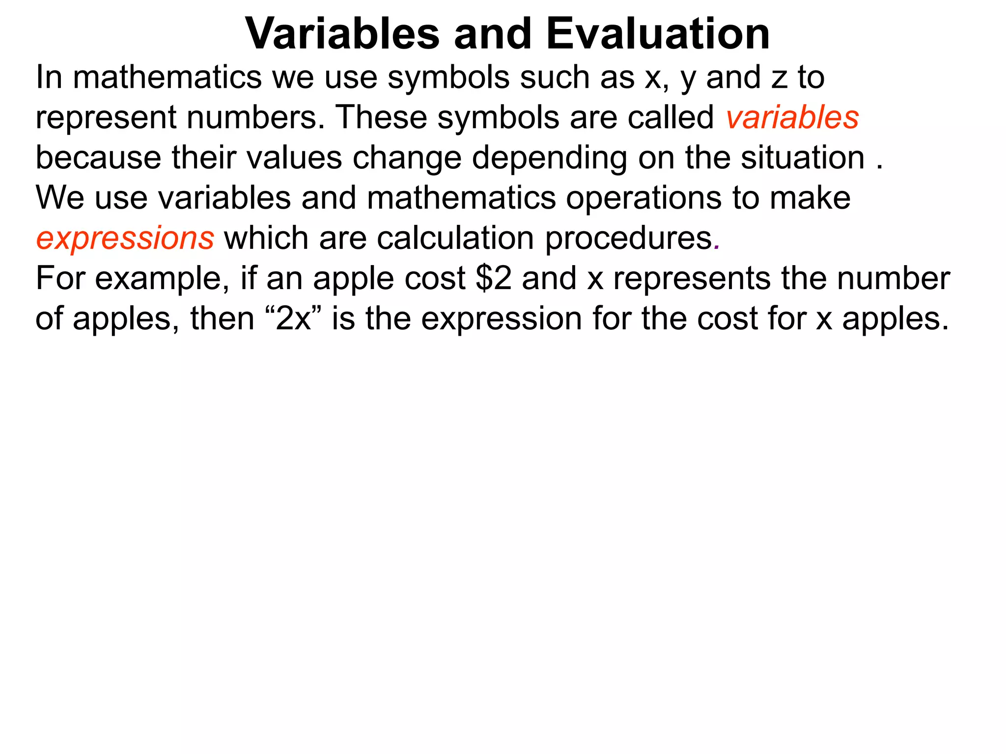In mathematics we use symbols such as x, y and z to
represent numbers. These symbols are called variables
because their values change depending on the situation .
We use variables and mathematics operations to make
expressions which are calculation procedures.
For example, if an apple cost $2 and x represents the number
of apples, then “2x” is the expression for the cost for x apples.
Variables and Evaluation
 