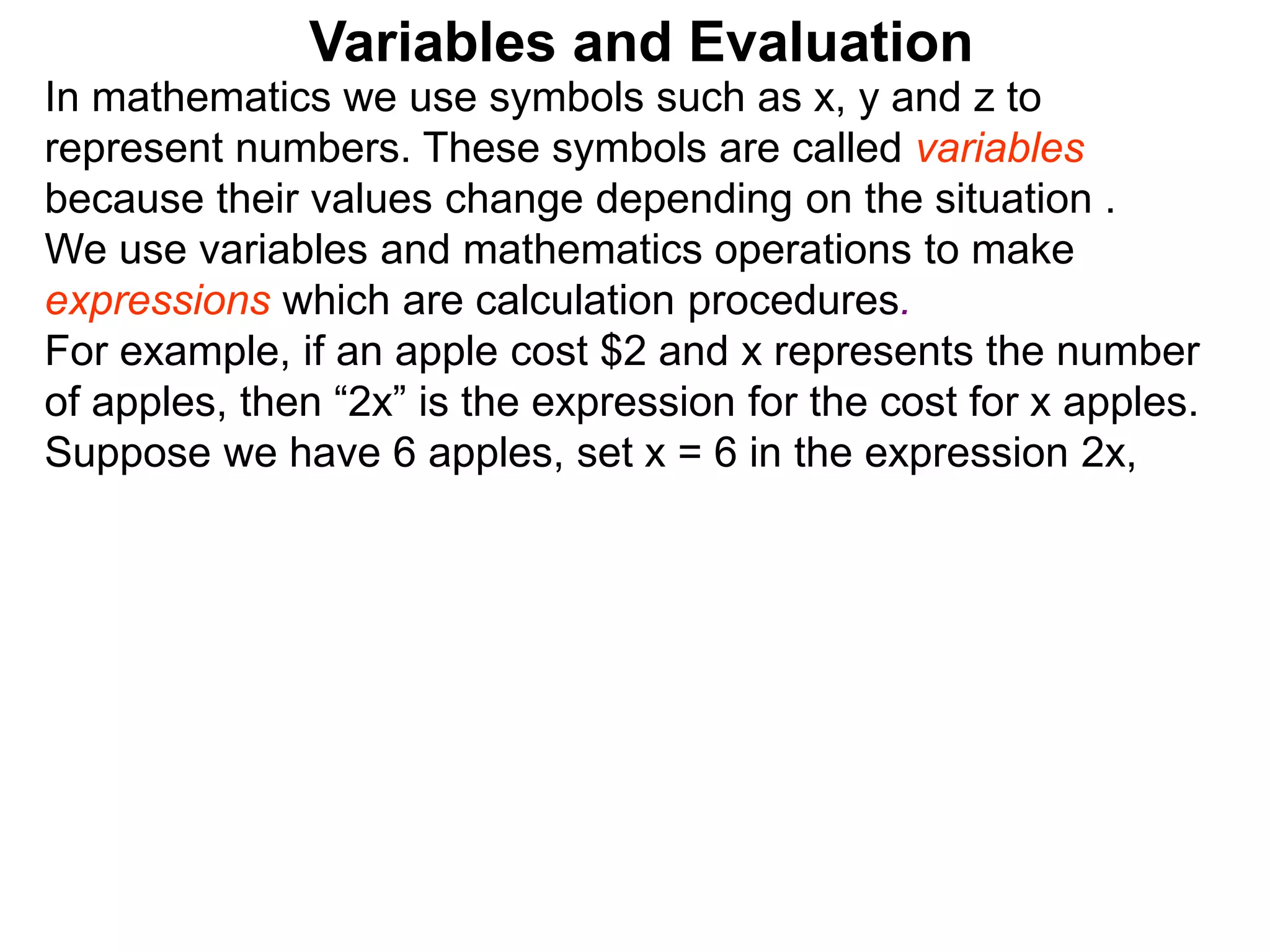 In mathematics we use symbols such as x, y and z to
represent numbers. These symbols are called variables
because their values change depending on the situation .
We use variables and mathematics operations to make
expressions which are calculation procedures.
For example, if an apple cost $2 and x represents the number
of apples, then “2x” is the expression for the cost for x apples.
Suppose we have 6 apples, set x = 6 in the expression 2x,
Variables and Evaluation
 
