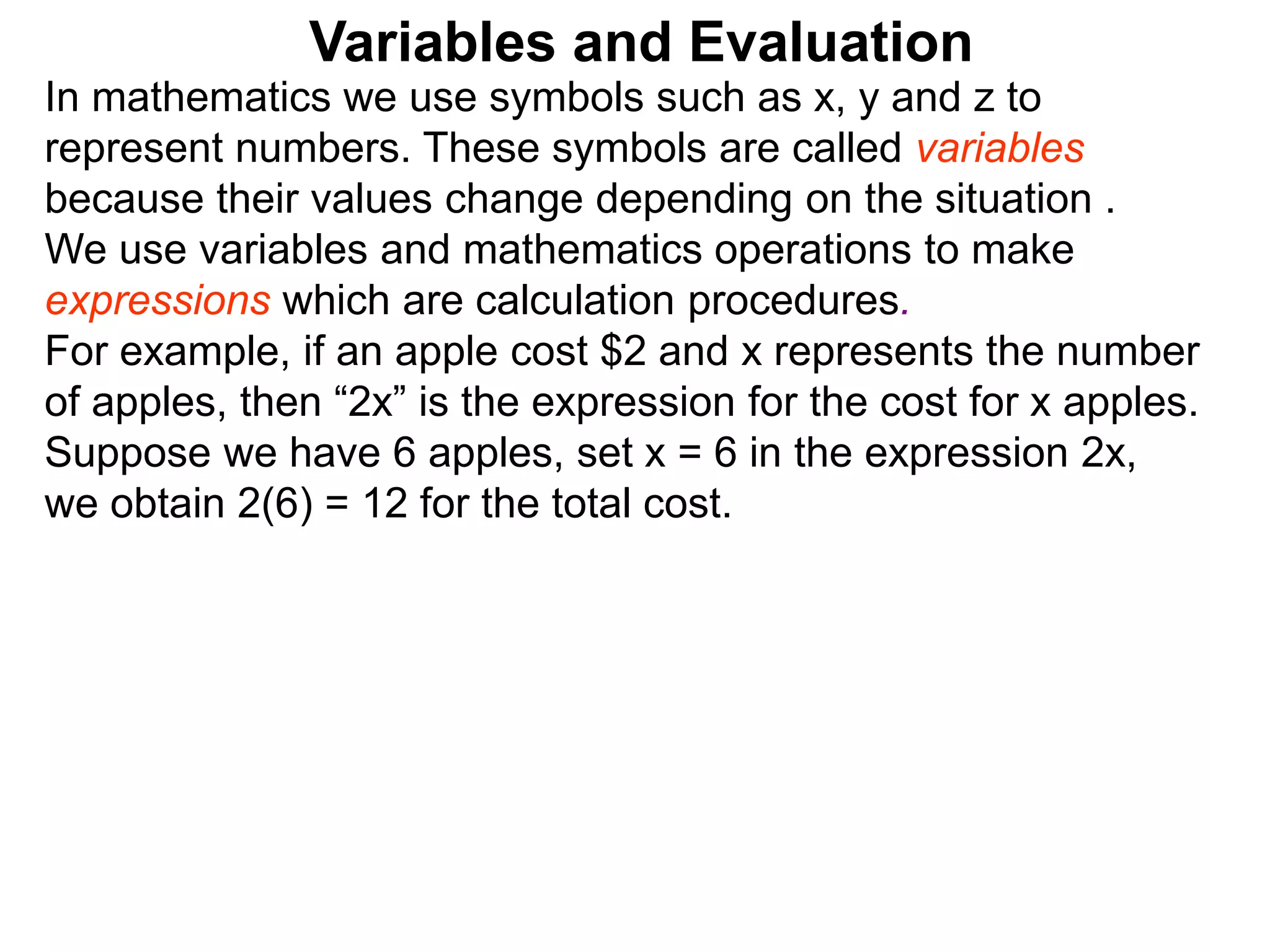 In mathematics we use symbols such as x, y and z to
represent numbers. These symbols are called variables
because their values change depending on the situation .
We use variables and mathematics operations to make
expressions which are calculation procedures.
For example, if an apple cost $2 and x represents the number
of apples, then “2x” is the expression for the cost for x apples.
Suppose we have 6 apples, set x = 6 in the expression 2x,
we obtain 2(6) = 12 for the total cost.
Variables and Evaluation
 