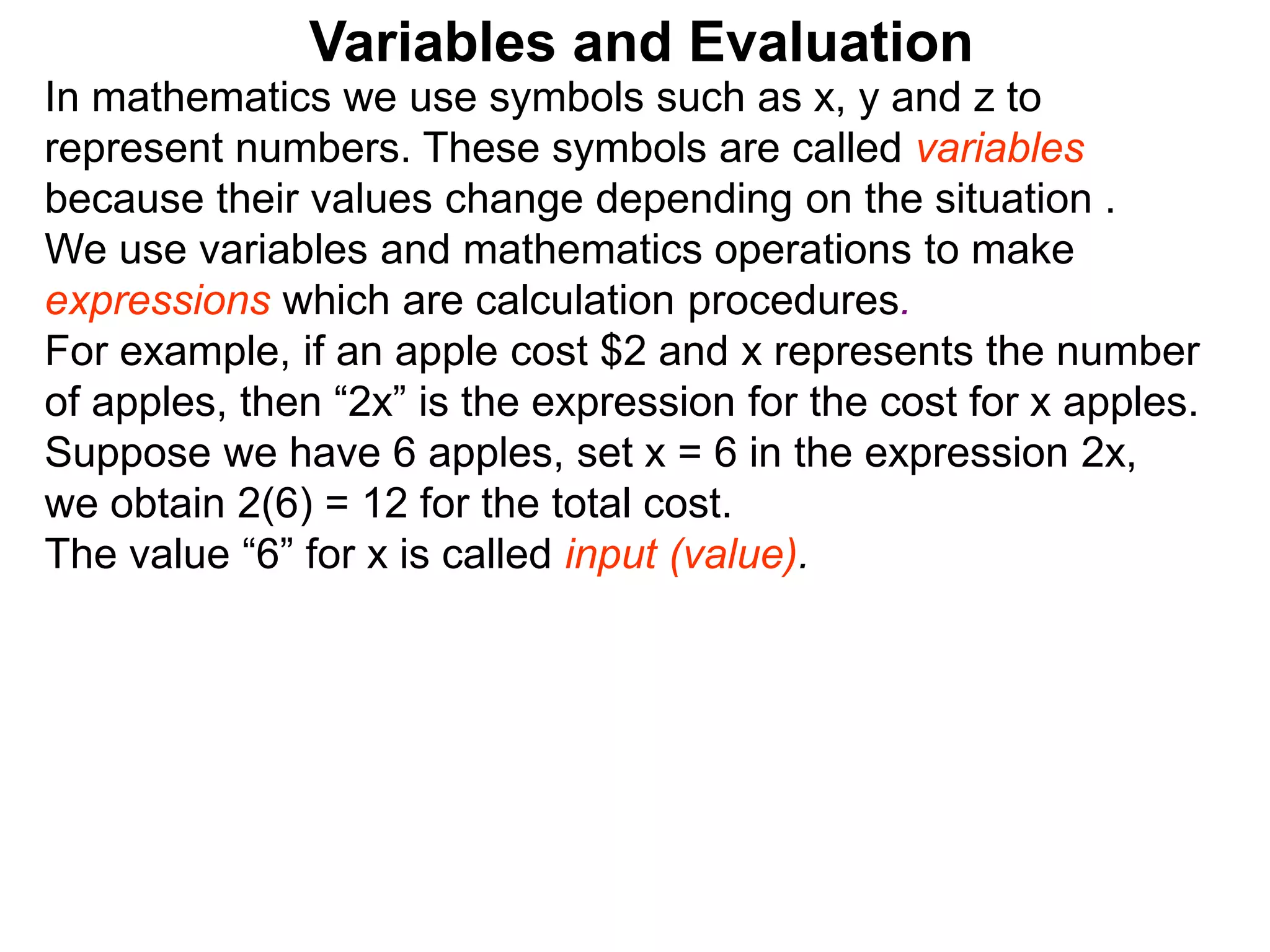 In mathematics we use symbols such as x, y and z to
represent numbers. These symbols are called variables
because their values change depending on the situation .
We use variables and mathematics operations to make
expressions which are calculation procedures.
For example, if an apple cost $2 and x represents the number
of apples, then “2x” is the expression for the cost for x apples.
Suppose we have 6 apples, set x = 6 in the expression 2x,
we obtain 2(6) = 12 for the total cost.
The value “6” for x is called input (value).
Variables and Evaluation
 