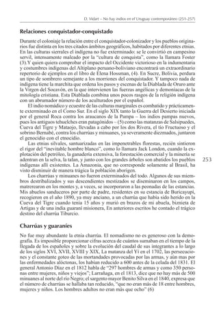 253
D. Vidart – No hay indios en el Uruguay contemporáneo (251-257)
Relaciones conquistador-conquistado
Durante el coloniaje la relación entre el conquistador-colonizador y los pueblos origina-
rios fue distinta en los tres citados ámbitos geográficos, habitados por diferentes etnias.
En las culturas sierrales el indígena no fue exterminado: se le convirtió en campesino
servil, intensamente maleado por la “cultura de conquista”, como la llamara Foster
(3).Y quien quiera comprobar el impacto del Occidente victorioso en la indumentaria
y costumbres indígenas del Altiplano peruano-boliviano encontrará un extraordinario
repertorio de ejemplos en el libro de Elena Hossman, (4). En Sucre, Bolivia, perdura
un tipo de sombrero semejante a los morriones del conquistador. Y tampoco nada de
indígena tiene la marchita que ordena los pasos y escenas de la Diablada de Oruro ante
la Virgen del Socavón, en la que intervienen las fuerzas angélicas y demoníacas de la
mitología cristiana. Esta Diablada combina unos pocos rasgos de la religión indígena
con un abrumador número de los aculturados por el español.
El indio nomádico y ecuestre de las culturas marginales es combatido y prácticamen-
te exterminado en el Como Sur. En el siglo XIX tanto la Guerra del Desierto iniciada
por el general Roca contra los araucanos de la Pampa – los indios pampas nuevos,
pues los antiguos tehuelches eran patagónidos – (5) como las matanzas de Salsipuedes,
Cueva del Tigre y Mataojo, llevadas a cabo por los dos Rivera, el tío Fructuoso y el
sobrino Bernabé, contra los charrúas y minuanes, ya severamente diezmados, juntaron
el genocidio con el etnocidio.
Las etnias silvales, santuarizadas en las impenetrables florestas, recién sintieron
el rigor del “inevitable hombre blanco”, como lo llamara Jack London, cuando la ex-
plotación del petróleo, la ganadería extensiva, la forestación comercial y la minería se
adentran en la selva, la talan, y junto con los grandes árboles son abatidos los pueblos
indígenas allí existentes. La Amazonia, que no corresponde solamente al Brasil, ha
visto disminuir de manera trágica la población aborigen.
Los charrúas y minuanes no fueron exterminados del todo. Algunos de sus miem-
bros destribalizados y sus descendientes mestizados se diseminaron en los campos,
matrerearon en los montes y, a veces, se incorporaron a las peonadas de las estancias.
Mis abuelos sanduceros por parte de padre, residentes en su estancia de Buricayupí,
recogieron en el año 1890, ya muy anciano, a un charrúa que había sido herido en la
Cueva del Tigre cuando tenía 15 años y murió en brazos de mi abuela, biznieta de
Artigas y de una india guaraní misionera, En anteriores escritos he contado el trágico
destino del charrúa Tiburcio.
Charrúas y guaraníes
No fue muy abundante la etnia charrúa. El nomadismo no es generoso con la demo-
grafía. Es imposible proporcionar cifras acerca de cuántos sumaban en el tiempo de la
llegada de los españoles y sobre la evolución del caudal de sus integrantes a lo largo
de los siglos XVI, XVII, XVIII y XIX, La matanza del Yí en el 1702, las persecucio-
nes y el constante goteo de las mortandades provocadas por las armas, y aún mas por
las enfermedades alóctonas, los habían reducido a 600 antes de la celada del 1831. El
general Antonio Díaz en el 1812 habla de “297 hombres de armas y como 350 perso-
nas entre mujeres, niños y viejos”; Larrañaga, en el 1813, dice que no hay más de 500
minuanes al norte del río Negro; el sargento mayor Benito Silva en el 1840, expresa que
el número de charrúas se hallaba tan reducido, “que no eran más de 18 entre hombres,
mujeres y niños. Los hombres adultos no eran más que ocho” (6)
 