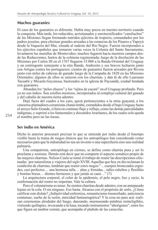 254
Anuario de Antropología Social y Cultural en Uruguay, Vol. 10, 2012
Muchos guaraníes
El caso de los guaraníes es diferente. Había muy pocos en nuestro territorio cuando
la conquista. Más tarde, los reducidos, acristianados y eurotecnificados “camiluchos”
de las Misiones llegan formando nutridos ejércitos de troperos, comandados por los
padres jesuitas, para efectuar grandes arreadas a las estancias de los Pinares y Yapeyú
desde la Vaquería del Mar, situada al sudeste del Rio Negro. Fueron incorporados a
los ejércitos españoles que tomaron varias veces la Colonia del Santo Sacramento;
levantaron las murallas de Montevideo; muchos fugaron hacia nuestros campos des-
de las Reducciones, hartos de la colmena regimentada; luego de la disolución de las
Misiones por Carlos III en el 1767 llegaron 15.000 a la Banda Oriental del Uruguay
y un contingente semejante a la otra Banda. Andresito y sus bravos lucharon junto
con Artigas contra los portugueses; cientos de guaraníes fueron arreados por Rivera
junto con miles de cabezas de ganado luego de la Campaña de 1828 en las Misiones
Orientales: algunos de ellos se unieron con los charrúas, y dan fe de ello Laureano
Tacuabé y Micaela Guyunusa, bautizados en la iglesia de Paysandú, ciudad fundada
con guaraníes.
Abundan los “pelos chuzos” y los “ojitos de yacaré” en el Uruguay profundo. Pero
ya no son indios. Son criollos mestizos, incorporados al complejo cultural del ganado
y del caballo de nuestra tierra adentro.
Dejé fuera del cuadro a los yaro, quizá pertenecientes a la etnia guayaná, a los
canoeros-plantadores-ceramistas chaná-timbú, extendidos desde el bajo Uruguay hasta
el arroyo Solis Grande, si bien en continuo flujo y reflujo, como las demás parcialidades
indígenas, y suprimí a los fantasmales y discutidosArachanes, de los cuales solo queda
el nombre pero no las trazas.
Ser indio en América
Dicho lo anterior procuraré precisar lo que se entiende por indio desde el fenotipo
visible hasta la trama de rasgos étnicos que los antropólogos han considerado como
necesarios para que la indianidad no sea un invento o una superchería sino una realidad
palmaria.
Una compatriota, antropóloga en ciernes, se define como charrúa pura y así lo
proclama y sostiene. Demás está decir que no comparte el aspecto somático propio de
las mujeres charrúas. Nelson Caula se tomó el trabajo de reunir las descripciones efec-
tuadas `por naturalistas y viajeros del siglo XVIII.Aquellas que hoy en día reclaman la
condición de charrúas, tendrían que reunir estos rasgos:”…cuerpos bronceados ergui-
dos, casi perfectos… una hermosa talla… altas y fornidas…talles esbeltos y flexibles
y bonitas bocas… dientes hermosos y que jamás se caen…” (7)
La arquitectura corporal, el color de la epidermis, el pelo negro, liso y recio, la
conformación del rostro no importan. Vale la cultura.
Pero el voluntarismo es tenaz. Se sienten charrúas desde adentro, con un antepasado
lejano en la cola. O sin ninguno. Eso basta. Alcanza con el propósito de serlo. ¿Cómo
calificar este dislate? ¿Subjetividad enfermiza, romanticismo trasnochado, anticiencia
contumaz, sueño de la razón, etnicidad fantasmagórica? Y la cosa no para acá: reali-
zan ceremonias alrededor del fuego, danzando, murmurando palabras ininteligibles,
vistiendo quillapíes, invocando a la luna, tocando instrumentos “aborígenes”, entre los
que figura un tambor común, que acompaña el plañido de las caracolas.
 