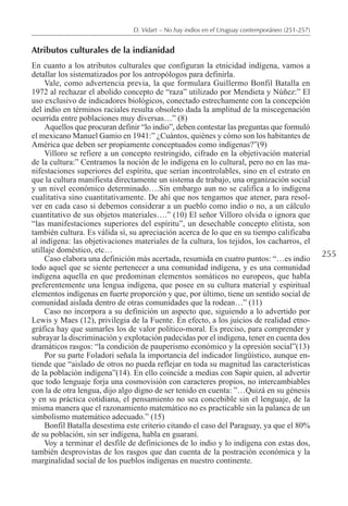 255
D. Vidart – No hay indios en el Uruguay contemporáneo (251-257)
Atributos culturales de la indianidad
En cuanto a los atributos culturales que configuran la etnicidad indígena, vamos a
detallar los sistematizados por los antropólogos para definirla.
Vale, como advertencia previa, la que formulara Guillermo Bonfil Batalla en
1972 al rechazar el abolido concepto de “raza” utilizado por Mendieta y Núñez:” El
uso exclusivo de indicadores biológicos, conectado estrechamente con la concepción
del indio en términos raciales resulta obsoleto dada la amplitud de la miscegenación
ocurrida entre poblaciones muy diversas…” (8)
Aquellos que procuran definir “lo indio”, deben contestar las preguntas que formuló
el mexicano Manuel Gamio en 1941:” ¿Cuántos, quiénes y cómo son los habitantes de
América que deben ser propiamente conceptuados como indígenas?”(9)
Villoro se refiere a un concepto restringido, cifrado en la objetivación material
de la cultura:” Centramos la noción de lo indígena en lo cultural, pero no en las ma-
nifestaciones superiores del espíritu, que serían incontrolables, sino en el estrato en
que la cultura manifiesta directamente un sistema de trabajo, una organización social
y un nivel económico determinado….Sin embargo aun no se califica a lo indígena
cualitativa sino cuantitativamente. De ahí que nos tengamos que atener, para resol-
ver en cada caso si debemos considerar a un pueblo como indio o no, a un cálculo
cuantitativo de sus objetos materiales….” (10) El señor Villoro olvida o ignora que
“las manifestaciones superiores del espíritu”, un desechable concepto elitista, son
también cultura. Es válida sí, su apreciación acerca de lo que en su tiempo calificaba
al indígena: las objetivaciones materiales de la cultura, los tejidos, los cacharros, el
utillaje doméstico, etc…
Caso elabora una definición más acertada, resumida en cuatro puntos: “…es indio
todo aquel que se siente pertenecer a una comunidad indígena, y es una comunidad
indígena aquella en que predominan elementos somáticos no europeos, que habla
preferentemente una lengua indígena, que posee en su cultura material y espiritual
elementos indígenas en fuerte proporción y que, por último, tiene un sentido social de
comunidad aislada dentro de otras comunidades que la rodean…” (11)
Caso no incorpora a su definición un aspecto que, siguiendo a lo advertido por
Lewis y Maes (12), privilegia de la Fuente. En efecto, a los juicios de realidad etno-
gráfica hay que sumarles los de valor político-moral. Es preciso, para comprender y
subrayar la discriminación y explotación padecidas por el indígena, tener en cuenta dos
dramáticos rasgos: “la condición de pauperismo económico y la opresión social”(13)
Por su parte Foladori señala la importancia del indicador lingüístico, aunque en-
tiende que “aislado de otros no pueda reflejar en toda su magnitud las características
de la población indígena”(14). En ello coincide a medias con Sapir quien, al advertir
que todo lenguaje forja una cosmovisión con caracteres propios, no intercambiables
con la de otra lengua, dijo algo digno de ser tenido en cuenta: ”…Quizá en su génesis
y en su práctica cotidiana, el pensamiento no sea concebible sin el lenguaje, de la
misma manera que el razonamiento matemático no es practicable sin la palanca de un
simbolismo matemático adecuado.” (15)
Bonfil Batalla desestima este criterio citando el caso del Paraguay, ya que el 80%
de su población, sin ser indígena, habla en guaraní.
Voy a terminar el desfile de definiciones de lo indio y lo indígena con estas dos,
también desprovistas de los rasgos que dan cuenta de la postración económica y la
marginalidad social de los pueblos indígenas en nuestro continente.
 