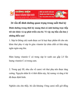 24 vấn đề dinh dưỡng quan trọng trong suốt thai kỳ
Dinh dưỡng trong thời kỳ mang thai có ảnh hưởng trực tiếp
tới sức khỏe và sự phát triển của bé. Vì vậy mẹ bầu cần lưu ý
những điều sau!
1. Súp lơ (bông cải) xanh được coi là loại thực phẩm tốt cho sức
khỏe thai phụ vì súp lơ giàu vitamin lại chứa chất có khả năng
ngăn ngừa ung thư.
Hàm lượng vitamin C có trong súp lơ xanh cao gấp 2,5 lần
lượng vitamin C có trong cam.
2. Trong quý III, nhu cầu về canxi với thai phụ nên được tăng
cường. Nguyên nhân là vì thời điểm này, bộ xương và răng ở bé
đã được định hình.
Nghiên cứu cho thấy, bé cần khoảng 13mg canxi mỗi giờ đồng
 