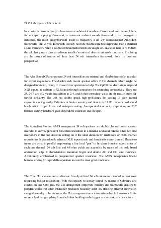 24 Volts bridge amplifier circuit
In an establishment where you have to run a substantial number of more level volume amplifiers,
for example, a paging framework, a restaurant ambient sounds framework, or a congregation
introduce, the most straightforward result is frequently a dc 24v ic,utsource.net Amplifiers
framework. The 24 volt framework is really no more troublesome to comprehend than a standard
sound framework when a couple of fundamental tenets are caught on. Likewise there is no truth to
the talk that you are constrained to an installer’s restricted determination of sound parts. Emulating
are the points of interest of three best 24 volt intensifiers framework from the business
perspective;
The Atlas Sound CP arrangement 24 volt intensifiers are minimal and flexible intensifier intended
for expert requisitions. The durable rack mount speaker offers 2 free channels which might be
designed for stereo, mono, or crossed over operation to help. The Cp200 has obstruction strip and
XLR inputs, in addition to XLR circle through connectors for astounding connectivity. There are
25, 24.7, and 50v yields, in addition to 2, 4, and 8 ohm immediate yields on obstruction strips for
further similarity. The unit has double speed, high-proficiency fan cooling to keep inward
segments running easily. Delicate cut limiter security and front-board LED markers hold sound
levels within proper limits and anticipate cutting. Incorporated short out, temperature, and DC
balance security hardware gives dependable execution and life span.
The Australian Monitor AMIS arrangement 24 volt speakers are double channel power speaker
intended to convey persistent full extend execution in a minimal and solid bundle. It has two free
intensifiers in the one skeleton settling on it the ideal decision for multi-zone or multi-channel
requisitions. It gives double adjusted XLR inputs (male and female) for every channel. These two
inputs are wired in parallel empowering a line level "part" to be taken from the second enter of
each one channel. 24 volt line and 4/8 ohm yields are accessible by means of the back board
obstruction strip. It characteristics 'moderate begin' and double AC and DC wire insurance.
Additionally emphasized is programmed speaker insurance. The AMIS incorporates liberal
hotness sinking for dependable operation in even the most great conditions.
The Crest Cki speakers are an alternate broadly utilized 24 volt enhancers intended to meet most
requesting builder requisitions. With the capacity to convey sound, by means of Cobranet, and
control on one Cat5 link, the Cki arrangement empowers builders and framework creators to
perform works that other intensifier producers basically can't. By utilizing Ethernet innovation
straightforwardly to the enhancer, the Cki arrangement turns into a ultra saleable framework fit for
monetarily driving anything from the littlest building to the biggest amusement park or stadium.
 