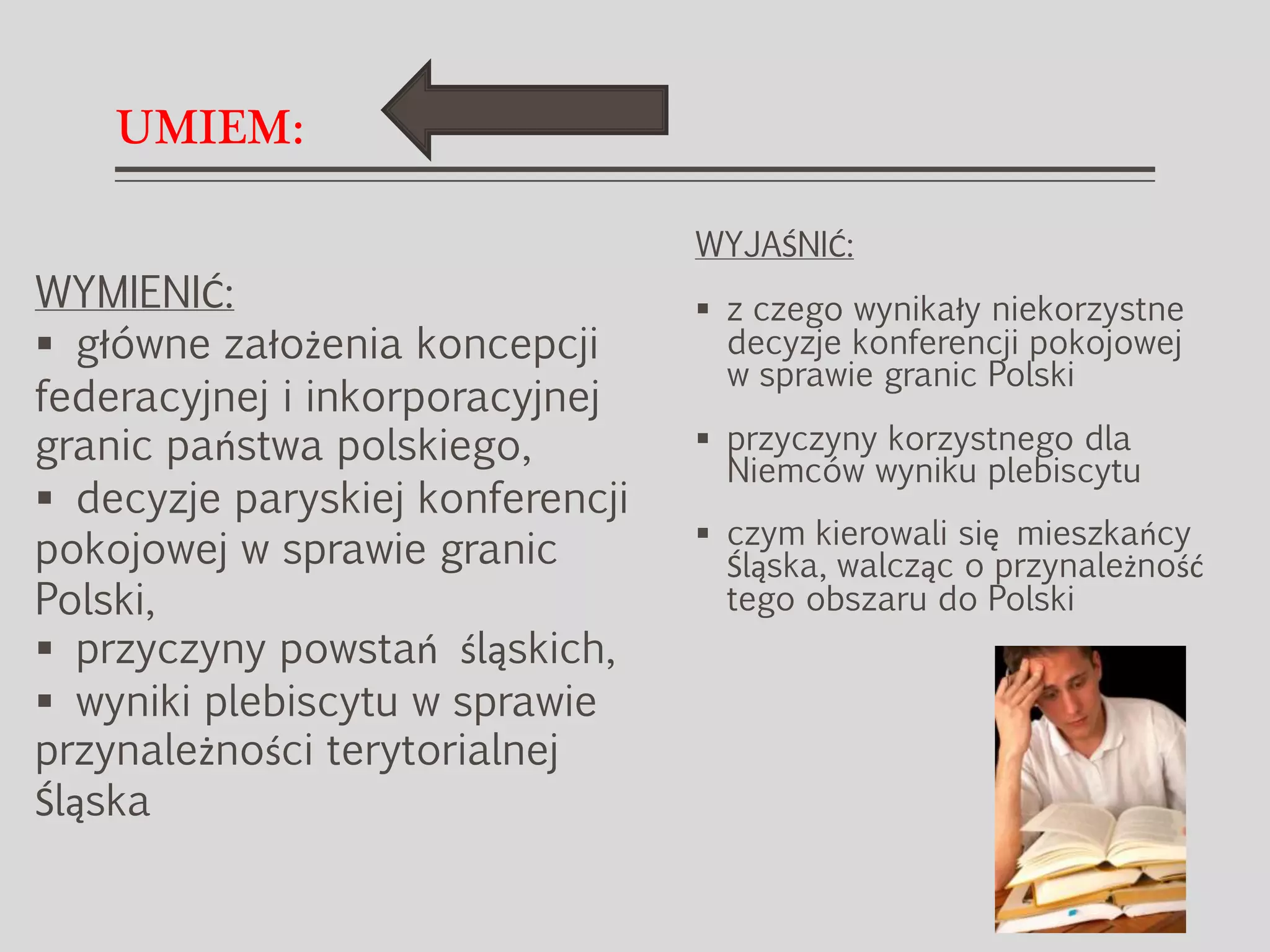 UMIEM:
WYJAŚNIĆ:
 z czego wynikały niekorzystne
decyzje konferencji pokojowej
w sprawie granic Polski
 przyczyny korzystnego dla
Niemców wyniku plebiscytu
 czym kierowali się mieszkańcy
Śląska, walcząc o przynależność
tego obszaru do Polski
WYMIENIĆ:
 główne założenia koncepcji
federacyjnej i inkorporacyjnej
granic państwa polskiego,
 decyzje paryskiej konferencji
pokojowej w sprawie granic
Polski,
 przyczyny powstań śląskich,
 wyniki plebiscytu w sprawie
przynależności terytorialnej
Śląska
 