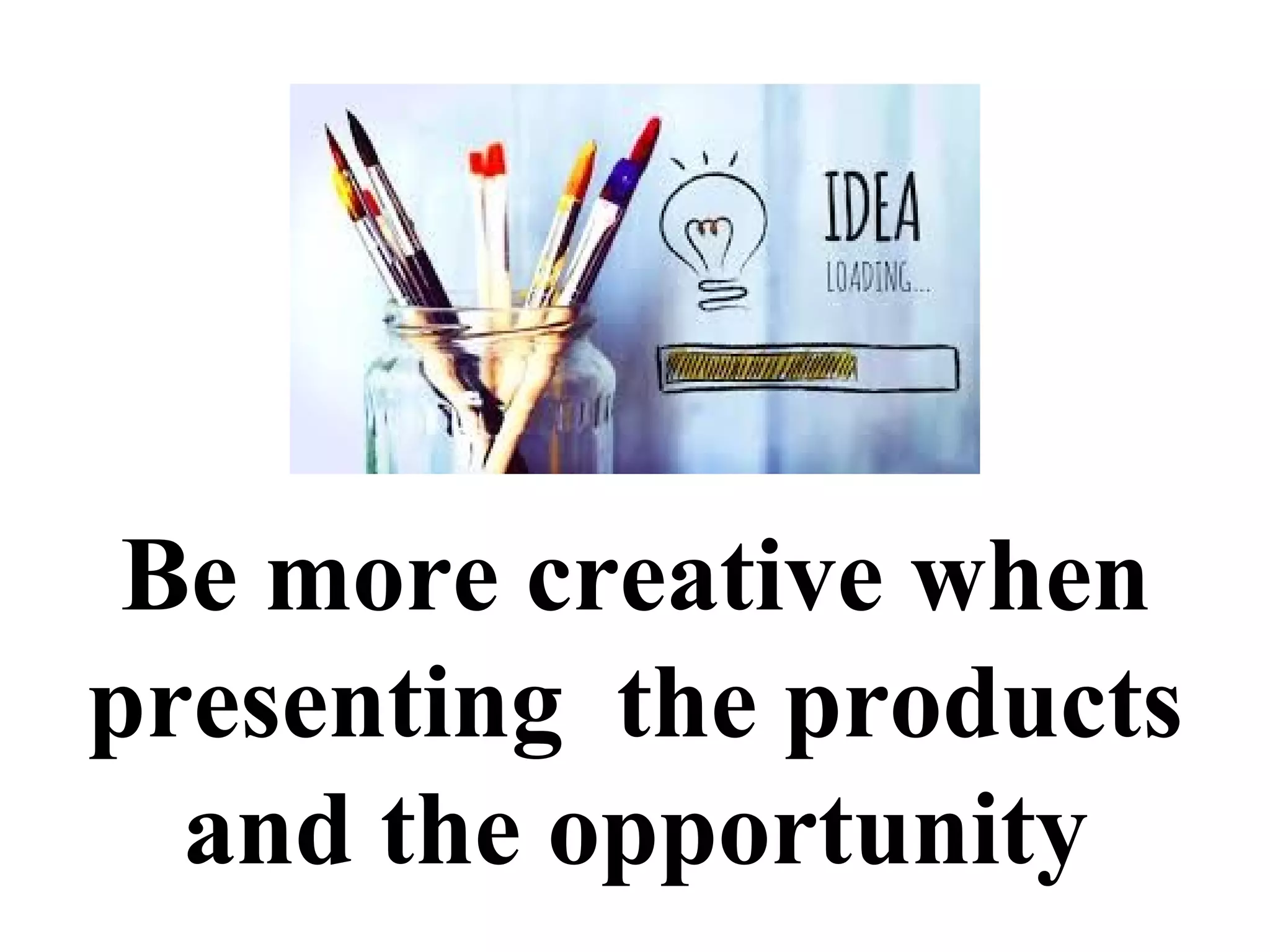 Be more creative when
presenting the products
and the opportunity