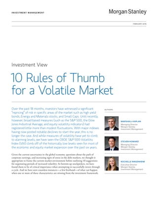 FEBRUARY 2016
INVESTMENT MANAGEMENT
Investment View
10 Rules of Thumb
for a Volatile Market
Over the past 18 months, investors have witnessed a significant
“repricing” of risk in specific areas of the market such as high yield
bonds, Energy and Materials stocks, and Small Caps. Until recently,
however, broad-based measures (such as the SP 500, the Dow
Jones Industrial Average, and equity volatility indicators) had
registered little more than modest fluctuations. With major indexes
having now posted notable declines to start the year, this is no
longer the case. And while measures of volatility have yet to climb
to alarming levels, we have seen the CBOE SP 500 Volatility
Index (VIX) climb off of the historically low levels seen for most of
the economic and equity market expansion over the past six years.
Given the current uncertainty in the global economy, questions about the path of
corporate earnings, and increasing signs of stress in the debt markets, we thought it
appropriate to frame the current market environment before outlining 10 suggestions
for negotiating periods of increased volatility. As bottom-up stockpickers, we have
found them to be of critical importance when attempting to successfully invest through
a cycle. And we have seen countless instances—a few firsthand—of what can happen
when one or more of these characteristics are missing from the investment framework.
AUTHORS
MARSHALL KAPLAN
Managing Director
Morgan Stanley
Investment Management
STEVEN HOWARD
Managing Director
Morgan Stanley
Investment Management
ROCHELLE WAGENHEIM
Executive Director
Morgan Stanley
Investment Management
 