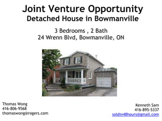 Joint Venture OpportunityDetached House in Bowmanville 3 Bedrooms , 2 Bath 24 Wrenn Blvd, Bowmanville, ON Thomas Wong 416-806-9568 thomaswong@rogers.com Kenneth Sam 416-895-5337 soldin48hours@gmail.com 